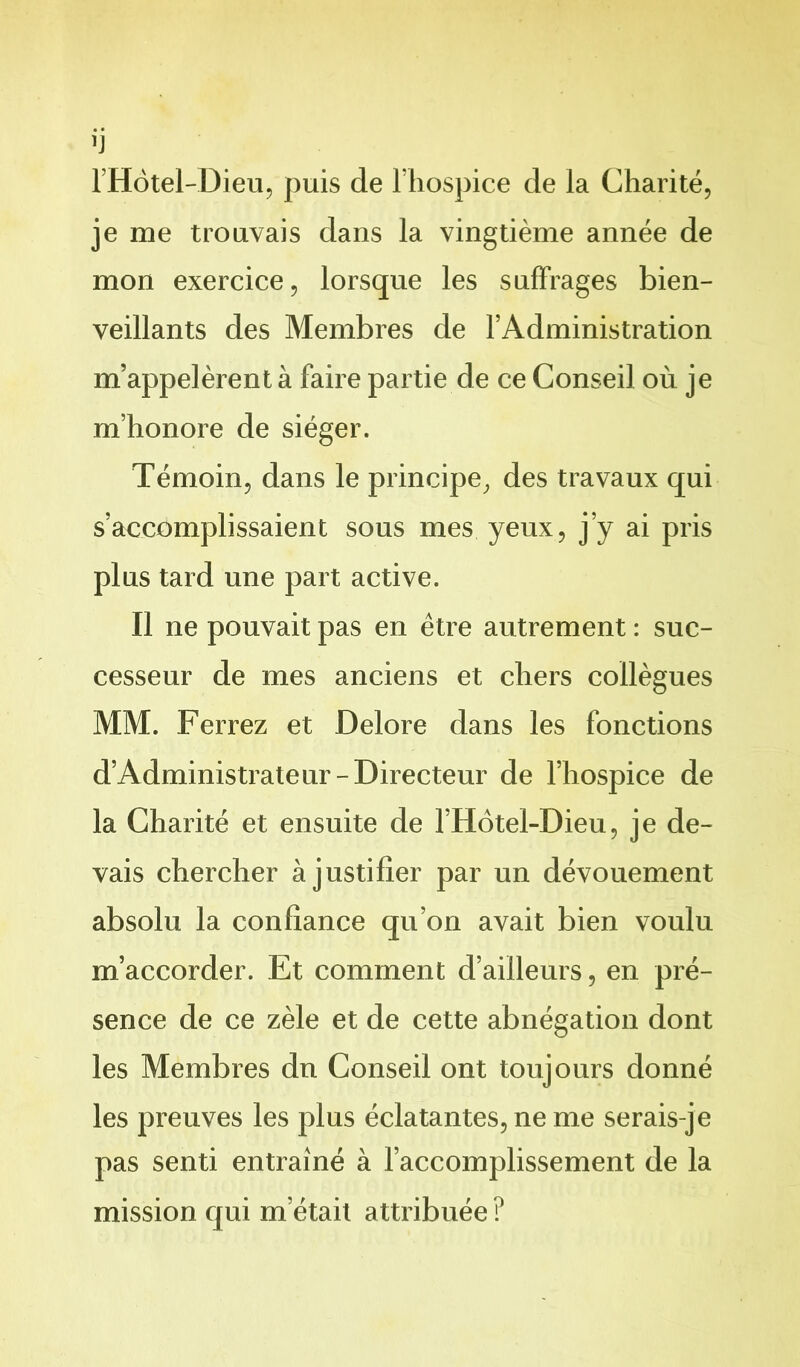 l’Hotel-Dieu, puis de l’hospice de la Charité, je me trouvais dans la vingtième année de mon exercice, lorsque les suffrages bien- veillants des Membres de l’Administration m’appelèrent à faire partie de ce Conseil où je m’honore de siéger. Témoin, dans le principe, des travaux qui s’accomplissaient sous mes yeux, j’y ai pris plus tard une part active. Il ne pouvait pas en être autrement : suc- cesseur de mes anciens et chers collègues MM. Ferrez et Delore dans les fonctions d’Administrateur-Directeur de l’hospice de la Charité et ensuite de l’Hôtel-Dieu, je de- vais chercher à justifier par un dévouement absolu la confiance qu’on avait bien voulu m’accorder. Et comment d’ailleurs, en pré- sence de ce zèle et de cette abnégation dont les Membres du Conseil ont toujours donné les preuves les plus éclatantes, ne me serais-je pas senti entraîné à l’accomplissement de la mission qui m’était attribuée ?