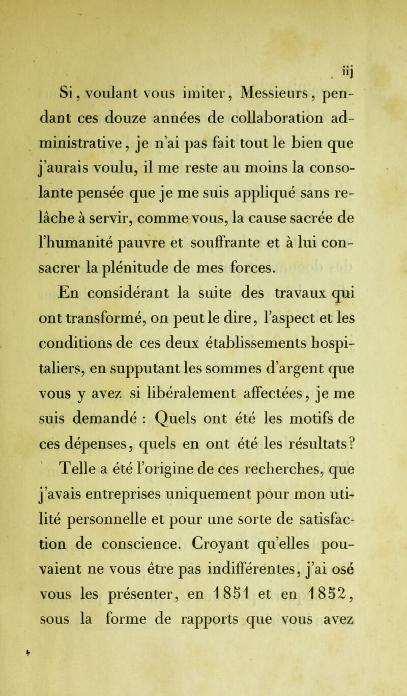 Si, voulant vous imiter, Messieurs, pen- dant ces douze années de collaboration ad- ministrative, je n’ai pas fait tout le bien que j’aurais voulu, il me reste au moins la conso- lante pensée que je me suis appliqué sans re- lâche à servir, comme vous, la cause sacrée de l’humanité pauvre et souffrante et à lui con- sacrer la plénitude de mes forces. En considérant la suite des travaux qui ont transformé, on peut le dire, l’aspect et les conditions de ces deux établissements hospi- taliers, en supputant les sommes d’argent que vous y avez si libéralement affectées, je me suis demandé : Quels ont été les motifs de ces dépenses, quels en ont été les résultats? Telle a été l’origine de ces recherches, que j’avais entreprises uniquement pour mon uti- lité personnelle et pour une sorte de satisfac- tion de conscience. Croyant quelles pou- vaient ne vous être pas indifférentes, j’ai osé vous les présenter, en 1851 et en 1852, sous la forme de rapports que vous avez