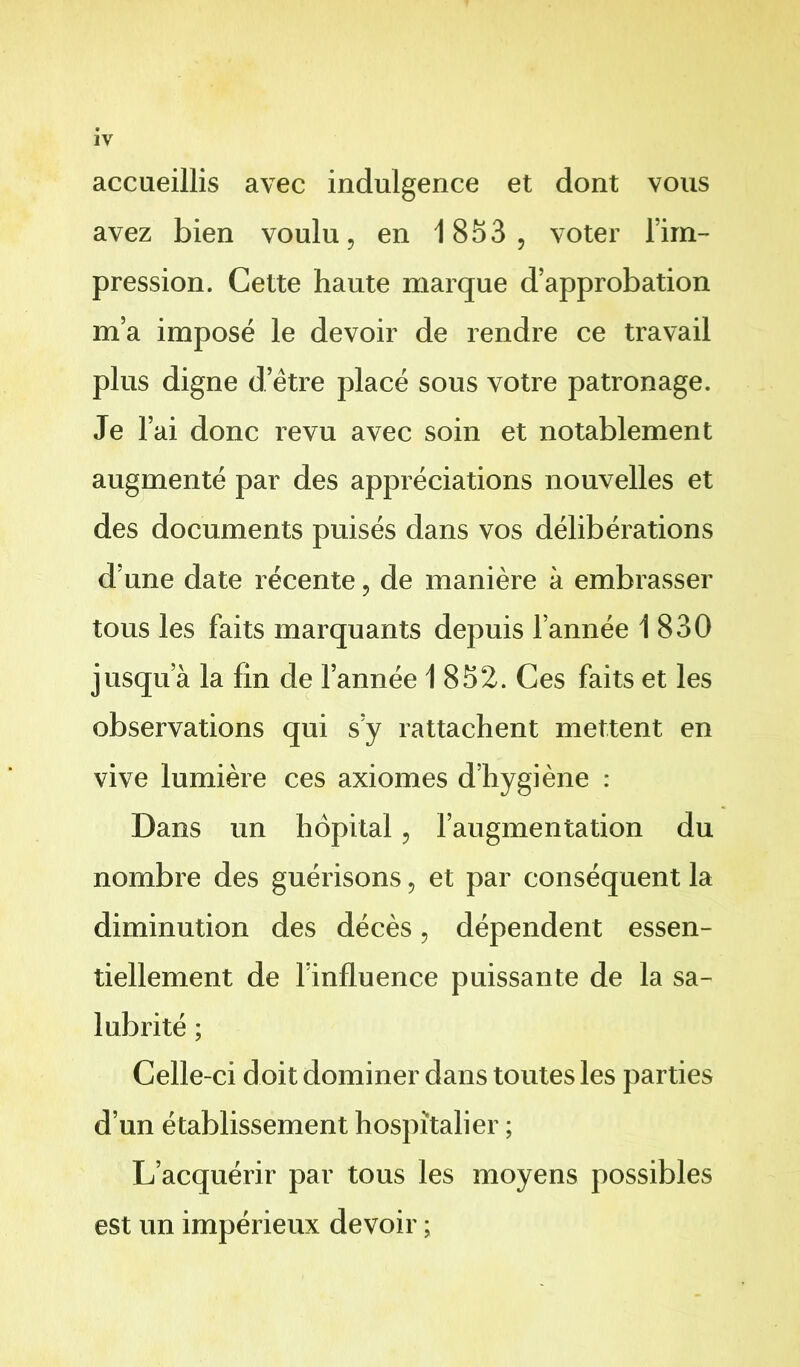 IV accueillis avec indulgence et dont vous avez bien voulu, en 1853 , voter l’im- pression. Cette haute marque d’approbation m’a imposé le devoir de rendre ce travail plus digne d’être placé sous votre patronage. Je l’ai donc revu avec soin et notablement augmenté par des appréciations nouvelles et des documents puisés dans vos délibérations d’une date récente, de manière à embrasser tous les faits marquants depuis l’année 1830 jusqu’à la fin de l’année 1852. Ces faits et les observations qui s’y rattachent mettent en vive lumière ces axiomes d’hygiène : Dans un hôpital, l’augmentation du nombre des guérisons, et par conséquent la diminution des décès, dépendent essen- tiellement de l’influence puissante de la sa- lubrité ; Celle-ci doit dominer dans toutes les parties d’un établissement hospitalier ; L’acquérir par tous les moyens possibles est un impérieux devoir ;