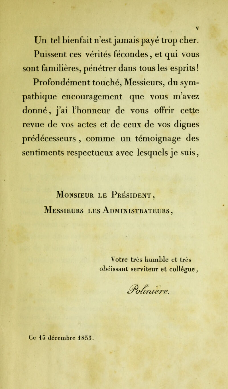 Un tel bienfait n’est jamais payé trop cher. Puissent ces vérités fécondes, et qui vous sont familières, pénétrer dans tous les esprits ! Profondément touché, Messieurs, du sym- pathique encouragement que vous m’avez donné, j’ai l’honneur de vous offrir cette revue de vos actes et de ceux de vos dignes prédécesseurs , comme un témoignage des sentiments respectueux avec lesquels je suis, Monsieur le President, Messieurs les Administrateurs, Votre très humble et très obéissant serviteur et collègue, cnwuere. Ce 15 décembre 1853.