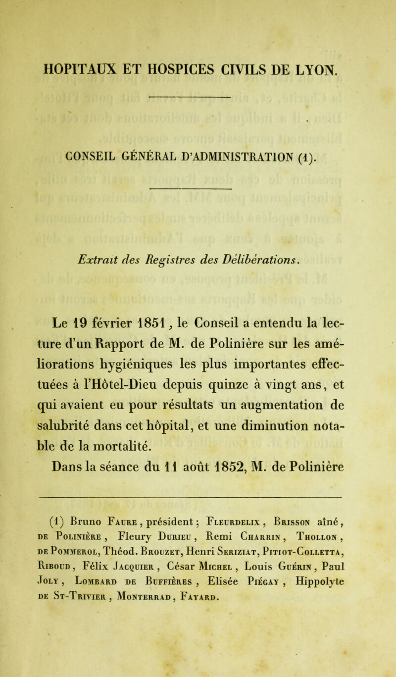 HOPITAUX ET HOSPICES CIVILS DE LYON. CONSEIL GÉNÉRAL D’ADMINISTRATION (1). Extrait des Registres des Délibérations. Le 19 février 1851, le Conseil a entendu la lec- ture d’un Rapport de M. de Polinière sur les amé- liorations hygiéniques les plus importantes effec- tuées à l’Hôtel-Dieu depuis quinze à vingt ans, et qui avaient eu pour résultats un augmentation de salubrité dans cet hôpital, et une diminution nota- ble de la mortalité. Dans la séance du 11 août 1852, M. de Polinière (1) Bruno Faure , président ; Fleurdelix, Brisson aîné, de Polinière, Fleury Durieu , Remi Charrin, Thollon , de Pommerol, Théod. Brouzet, Henri Seriziat, Pitiot-Colletta, Riboud, Félix Jacquier, César Michel , Louis Guérin, Paul Joly , Lombard de Buffières , Elisée Piégay , Hippolyte de St-Trivier , Monterrad, Fayard.