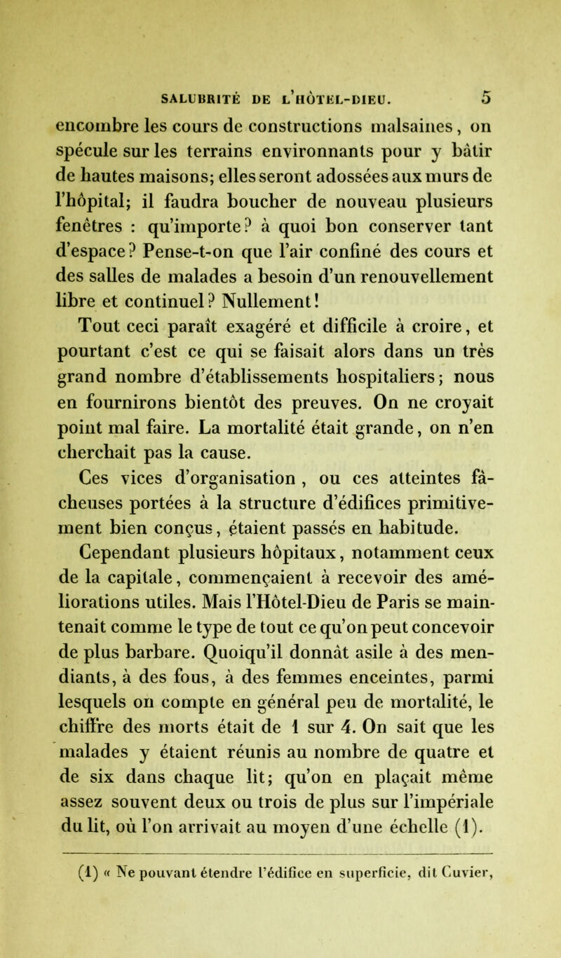 encombre les cours de constructions malsaines, on spécule sur les terrains environnants pour y bâtir de hautes maisons; elles seront adossées aux murs de l’hôpital; il faudra boucher de nouveau plusieurs fenêtres : qu’importe? à quoi bon conserver tant d’espace? Pense-t-on que l’air confiné des cours et des salles de malades a besoin d’un renouvellement libre et continuel? Nullement! Tout ceci paraît exagéré et difficile à croire, et pourtant c’est ce qui se faisait alors dans un très grand nombre d’établissements hospitaliers; nous en fournirons bientôt des preuves. On ne croyait point mal faire. La mortalité était grande, on n’en cherchait pas la cause. Ces vices d’organisation , ou ces atteintes fâ- cheuses portées à la structure d’édifices primitive- ment bien conçus, étaient passés en habitude. Cependant plusieurs hôpitaux, notamment ceux de la capitale, commençaient à recevoir des amé- liorations utiles. Mais l’Hôtel-Dieu de Paris se main- tenait comme le type de tout ce qu’on peut concevoir de plus barbare. Quoiqu’il donnât asile à des men- diants, à des fous, à des femmes enceintes, parmi lesquels on compte en général peu de mortalité, le chiffre des morts était de 1 sur 4. On sait que les malades y étaient réunis au nombre de quatre et de six dans chaque lit; qu’on en plaçait même assez souvent deux ou trois de plus sur l’impériale du lit, où l’on arrivait au moyen d’une échelle (1). (1) « INe pouvant étendre l’édifice en superficie, dit Cuvier,