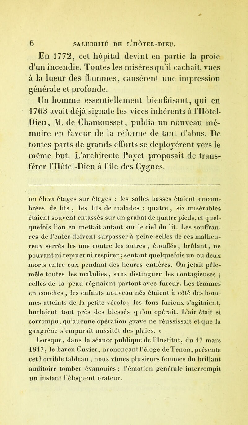 En 1772, cet hôpital devint en partie la proie d’un incendie. Toutes les misères qu’il cachait, vues à la lueur des flammes, causèrent une impression générale et profonde. Un homme essentiellement bienfaisant, qui en 1763 avait déjà signalé les vices inhérents à l’Hôtel- Dieu, M. de Chamousset, publia un nouveau mé- moire en faveur de la réforme de tant d’abus. De toutes parts de grands efforts se déployèrent vers le même but. L’architecte Poyet proposait de trans- férer l’HôtebDieu à file des Cygnes. on éleva étages sur étages : les salles basses étaient encom- brées de lits , les lits de malades : quatre , six misérables étaient souvent entassés sur un grabat de quatre pieds, et quel- quefois l’on en mettait autant sur le ciel du lit. Les souffran- ces de l’enfer doivent surpasser à peine celles de ces malheu- reux serrés les uns contre les autres , étouffés, brûlant, ne pouvant ni remuer ni respirer j sentant quelquefois un ou deux morts entre eux pendant des heures entières. On jetait pêle- mêle toutes les maladies, sans distinguer les contagieuses ; celles de la peau régnaient partout avec fureur. Les femmes en couches , les enfants nouveau-nés étaient à côté des hom- mes atteints de la petite-vérole ; les fous furieux s’agitaient, hurlaient tout près des blessés qu’on opérait. L’air était si corrompu, qu’aucune opération grave ne réussissait et que la gangrène s’emparait aussitôt des plaies. » Lorsque, dans la séance publique de l’Institut, du 17 mars 1817, le baron Cuvier, prononçant l’éloge de Tenon, présenta cet horrible tableau , nous vîmes plusieurs femmes du brillant auditoire tomber évanouies ; l’émotion générale interrompit \in instant l’éloquent orateur.
