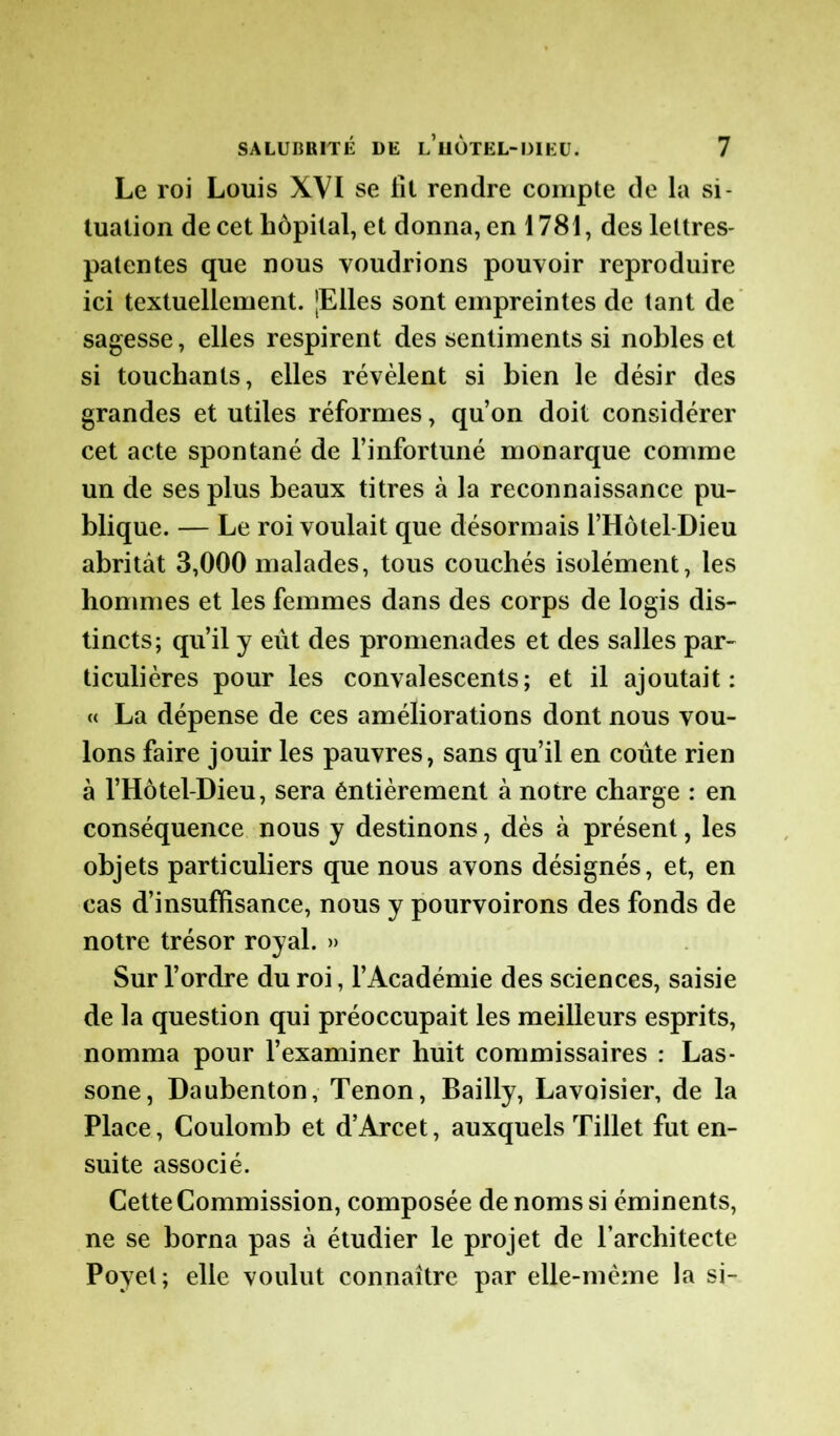 Le roi Louis XVI se fit rendre compte de la si- tuation de cet hôpital, et donna, en 1781, des lettres- patentes que nous voudrions pouvoir reproduire ici textuellement. JElles sont empreintes de tant de sagesse, elles respirent des sentiments si nobles et si touchants, elles révèlent si bien le désir des grandes et utiles réformes, qu’on doit considérer cet acte spontané de l’infortuné monarque comme un de ses plus beaux titres à la reconnaissance pu- blique. — Le roi voulait que désormais l’Hôtel-Dieu abritât 3,000 malades, tous couchés isolément, les hommes et les femmes dans des corps de logis dis- tincts; qu’il y eût des promenades et des salles par- ticulières pour les convalescents; et il ajoutait: « La dépense de ces améliorations dont nous vou- lons faire jouir les pauvres, sans qu’il en coûte rien à l’Hôtel-Dieu, sera éntièrement à notre charge : en conséquence nous y destinons, dès à présent, les objets particuliers que nous avons désignés, et, en cas d’insuffisance, nous y pourvoirons des fonds de notre trésor royal. » Sur l’ordre du roi, l’Académie des sciences, saisie de la question qui préoccupait les meilleurs esprits, nomma pour l’examiner huit commissaires : Las- sone, Daubenton, Tenon, Bailly, Lavoisier, de la Place, Coulomb et d’Arcet, auxquels Tillet fut en- suite associé. Cette Commission, composée de noms si éminents, ne se borna pas à étudier le projet de l’architecte Poyet; elle voulut connaître par elle-même la si-