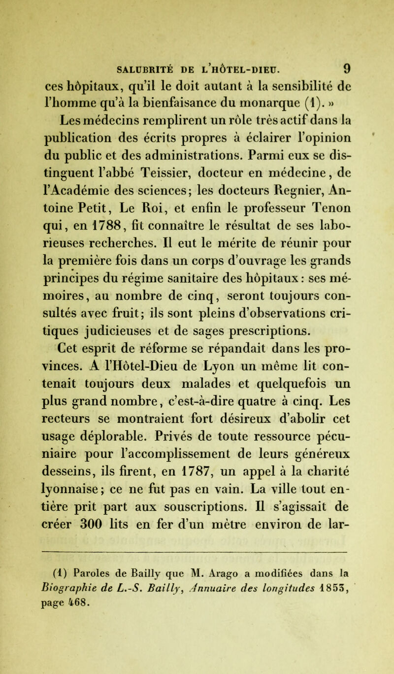 ces hôpitaux, qu’il le doit autant à la sensibilité de l'homme qu’à la bienfaisance du monarque (1). » Les médecins remplirent un rôle très actif dans la publication des écrits propres à éclairer l’opinion du public et des administrations. Parmi eux se dis- tinguent l’abbé Teissier, docteur en médecine, de l’Académie des sciences; les docteurs Regnier, An- toine Petit, Le Roi, et enfin le professeur Tenon qui, en 1788, fit connaître le résultat de ses labo- rieuses recherches. Il eut le mérite de réunir pour la première fois dans un corps d’ouvrage les grands principes du régime sanitaire des hôpitaux: ses mé- moires, au nombre de cinq, seront toujours con- sultés avec fruit ; ils sont pleins d’observations cri- tiques judicieuses et de sages prescriptions. Cet esprit de réforme se répandait dans les pro- vinces. A l’Hôtel-Dieu de Lyon un même lit con- tenait toujours deux malades et quelquefois un plus grand nombre, c’est-à-dire quatre à cinq. Les recteurs se montraient fort désireux d’abolir cet usage déplorable. Privés de toute ressource pécu- niaire pour l’accomplissement de leurs généreux desseins, ils firent, en 1787, un appel à la charité lyonnaise; ce ne fut pas en vain. La ville tout en- tière prit part aux souscriptions. Il s’agissait de créer 300 lits en fer d’un mètre environ de lar- (1) Paroles de Bailly que M. Arago a modifiées dans la Biographie de L.-S. Bailly, Annuaire des longitudes 1855, page 468.