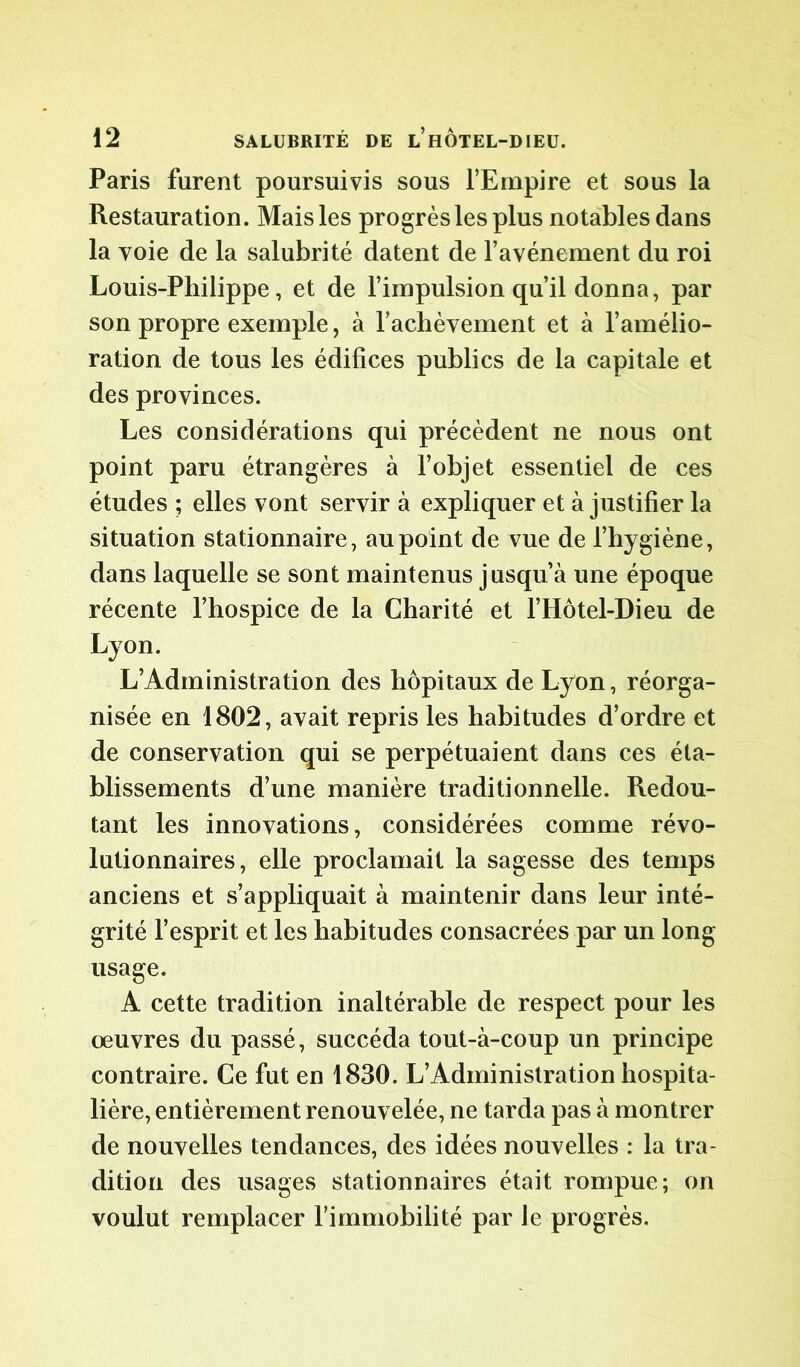 Paris furent poursuivis sous l’Empire et sous la Restauration. Mais les progrès les plus notables dans la voie de la salubrité datent de l’avénement du roi Louis-Philippe, et de l’impulsion qu’il donna, par son propre exemple, à l’achèvement et à l’amélio- ration de tous les édifices publics de la capitale et des provinces. Les considérations qui précèdent ne nous ont point paru étrangères à l’objet essentiel de ces études ; elles vont servir à expliquer et à justifier la situation stationnaire, au point de vue de l’hygiène, dans laquelle se sont maintenus jusqu’à une époque récente l’hospice de la Charité et l’Hôtel-Dieu de Lyon. L’Administration des hôpitaux de Lyon, réorga- nisée en 1802, avait repris les habitudes d’ordre et de conservation qui se perpétuaient dans ces éta- blissements d’une manière traditionnelle. Redou- tant les innovations, considérées comme révo- lutionnaires, elle proclamait la sagesse des temps anciens et s’appliquait à maintenir dans leur inté- grité l’esprit et les habitudes consacrées par un long usage. A cette tradition inaltérable de respect pour les oeuvres du passé, succéda tout-à-coup un principe contraire. Ce fut en 1830. L’Administration hospita- lière, entièrement renouvelée, ne tarda pas à montrer de nouvelles tendances, des idées nouvelles : la tra- dition des usages stationnaires était rompue; on voulut remplacer l’immobilité par Je progrès.