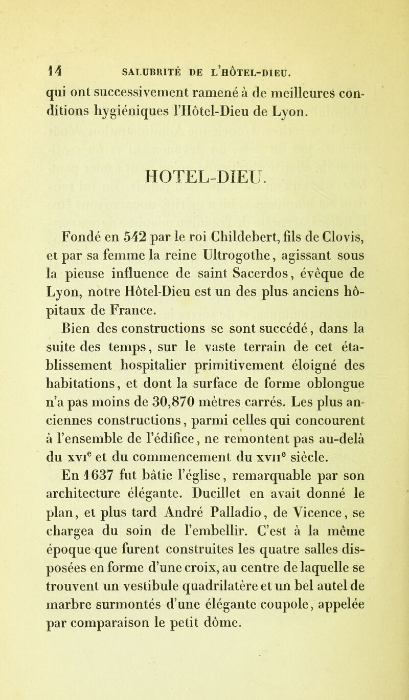 qui ont successivement ramené à de meilleures con- ditions hygiéniques l’Hôtel-Dieu de Lyon. HOTEL-DIEU. Fondé en 542 par le roi Childebert, fils de Clovis, et par sa femme la reine Ultrogothe, agissant sous la pieuse influence de saint Sacerdos, évêque de Lyon, notre Hôtel-Dieu est un des plus anciens hô- pitaux de France. Bien des constructions se sont succédé, dans la suite des temps, sur le vaste terrain de cet éta- blissement hospitalier primitivement éloigné des habitations, et dont la surface de forme oblongue n’a pas moins de 30,870 mètres carrés. Les plus an- ciennes constructions, parmi celles qui concourent à l’ensemble de l’édifice, ne remontent pas au-delà du xvie et du commencement du xvii6 siècle. En 1637 fut bâtie l’église, remarquable par son architecture élégante. Ducillet en avait donné le plan, et plus tard André Palladio, de Yicence, se chargea du soin de l’embellir. C’est à la même époque que furent construites les quatre salles dis- posées en forme d’une croix, au centre de laquelle se trouvent un vestibule quadrilatère et un bel autel de marbre surmontés d’une élégante coupole, appelée par comparaison le petit dôme.
