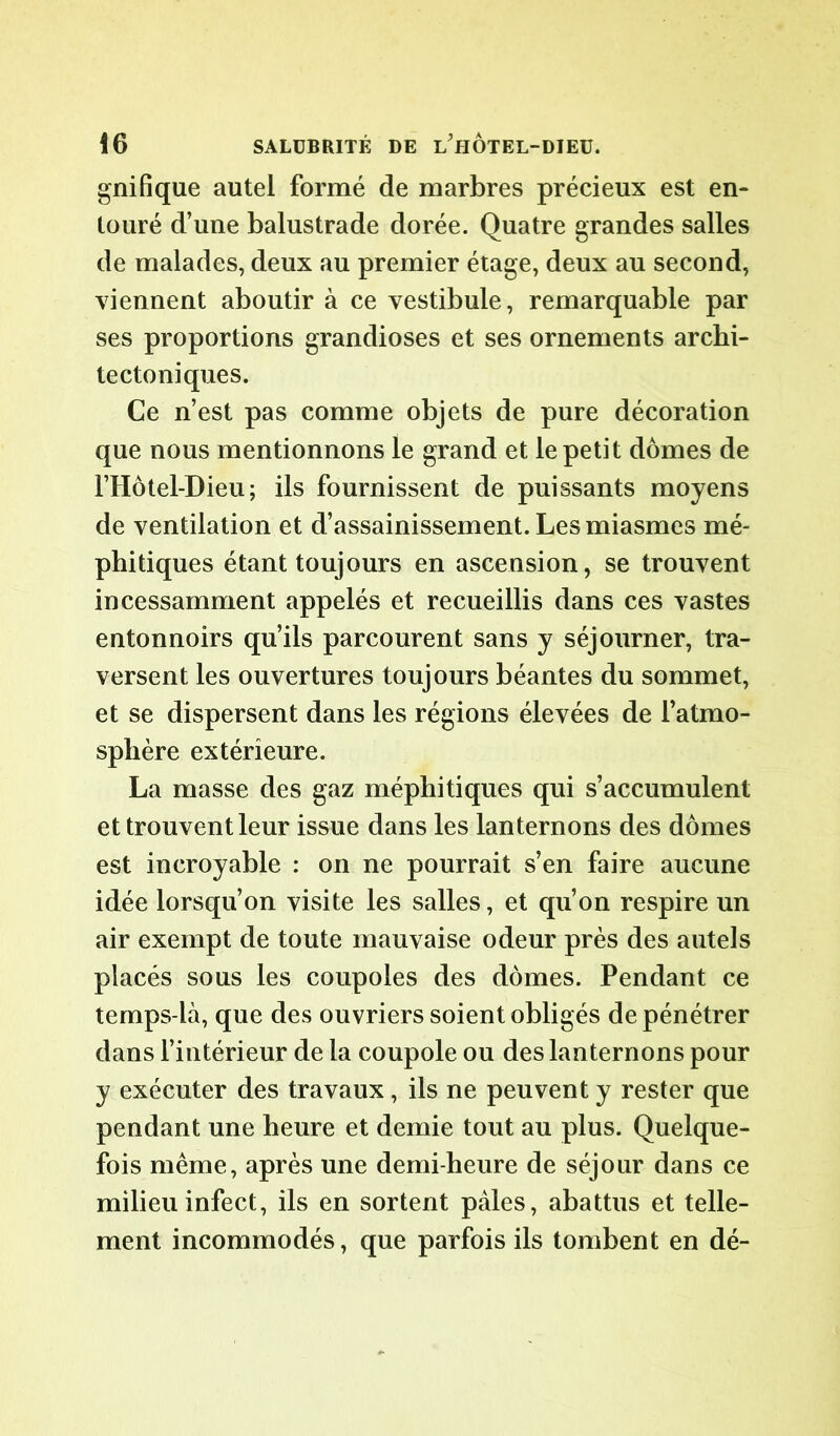 gnifique autel formé de marbres précieux est en- touré d’une balustrade dorée. Quatre grandes salles de malades, deux au premier étage, deux au second, viennent aboutir à ce vestibule, remarquable par ses proportions grandioses et ses ornements archi- tectoniques. Ce n’est pas comme objets de pure décoration que nous mentionnons le grand et le petit dômes de l’Hôtel-Dieu; ils fournissent de puissants moyens de ventilation et d’assainissement. Les miasmes mé- phitiques étant toujours en ascension, se trouvent incessamment appelés et recueillis dans ces vastes entonnoirs qu’ils parcourent sans y séjourner, tra- versent les ouvertures toujours béantes du sommet, et se dispersent dans les régions élevées de l’atmo- sphère extérieure. La masse des gaz méphitiques qui s’accumulent et trouvent leur issue dans les lanternons des dômes est incroyable : on ne pourrait s’en faire aucune idée lorsqu’on visite les salles, et qu’on respire un air exempt de toute mauvaise odeur près des autels placés sous les coupoles des dômes. Pendant ce temps-là, que des ouvriers soient obligés de pénétrer dans l’intérieur de la coupole ou des lanternons pour y exécuter des travaux, ils ne peuvent y rester que pendant une heure et demie tout au plus. Quelque- fois même, après une demi-heure de séjour dans ce milieu infect, ils en sortent pales, abattus et telle- ment incommodés, que parfois ils tombent en dé-