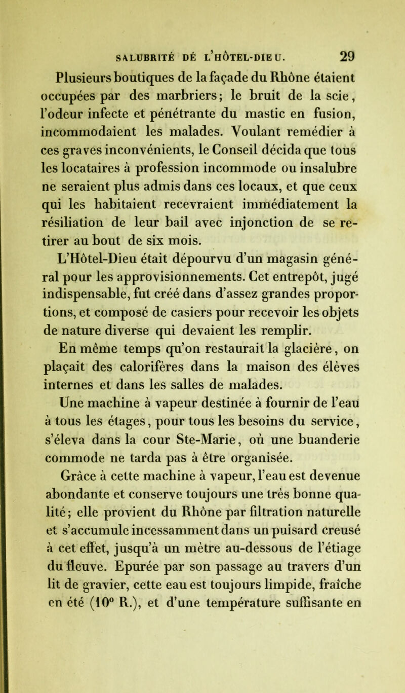Plusieurs boutiques de la façade du Rhône étaient occupées par des marbriers ; le bruit de la scie, l’odeur infecte et pénétrante du mastic en fusion, incommodaient les malades. Voulant remédier à ces graves inconvénients, le Conseil décida que tous les locataires à profession incommode ou insalubre ne seraient plus admis dans ces locaux, et que ceux qui les habitaient recevraient immédiatement la résiliation de leur bail avec injonction de se re- tirer au bout de six mois. L’Hôtel-Dieu était dépourvu d’un magasin géné- ral pour les approvisionnements. Cet entrepôt, jugé indispensable, fut créé dans d’assez grandes propor- tions, et composé de casiers pour recevoir les objets de nature diverse qui devaient les remplir. En même temps qu’on restaurait la glacière, on plaçait des calorifères dans la maison des élèves internes et dans les salles de malades. Une machine à vapeur destinée à fournir de l’eau à tous les étages, pour tous les besoins du service, s’éleva dans la cour Ste-Marie, où une buanderie commode ne tarda pas à être organisée. Grâce à cette machine à vapeur, l’eau est devenue abondante et conserve toujours une très bonne qua- lité; elle provient du Rhône par filtration naturelle et s’accumule incessamment dans un puisard creusé à cet effet, jusqu’à un mètre au-dessous de l’étiage du fleuve. Epurée par son passage au travers d’un lit de gravier, cette eau est toujours limpide, fraîche en été (10° R.), et d’une température suffisante en
