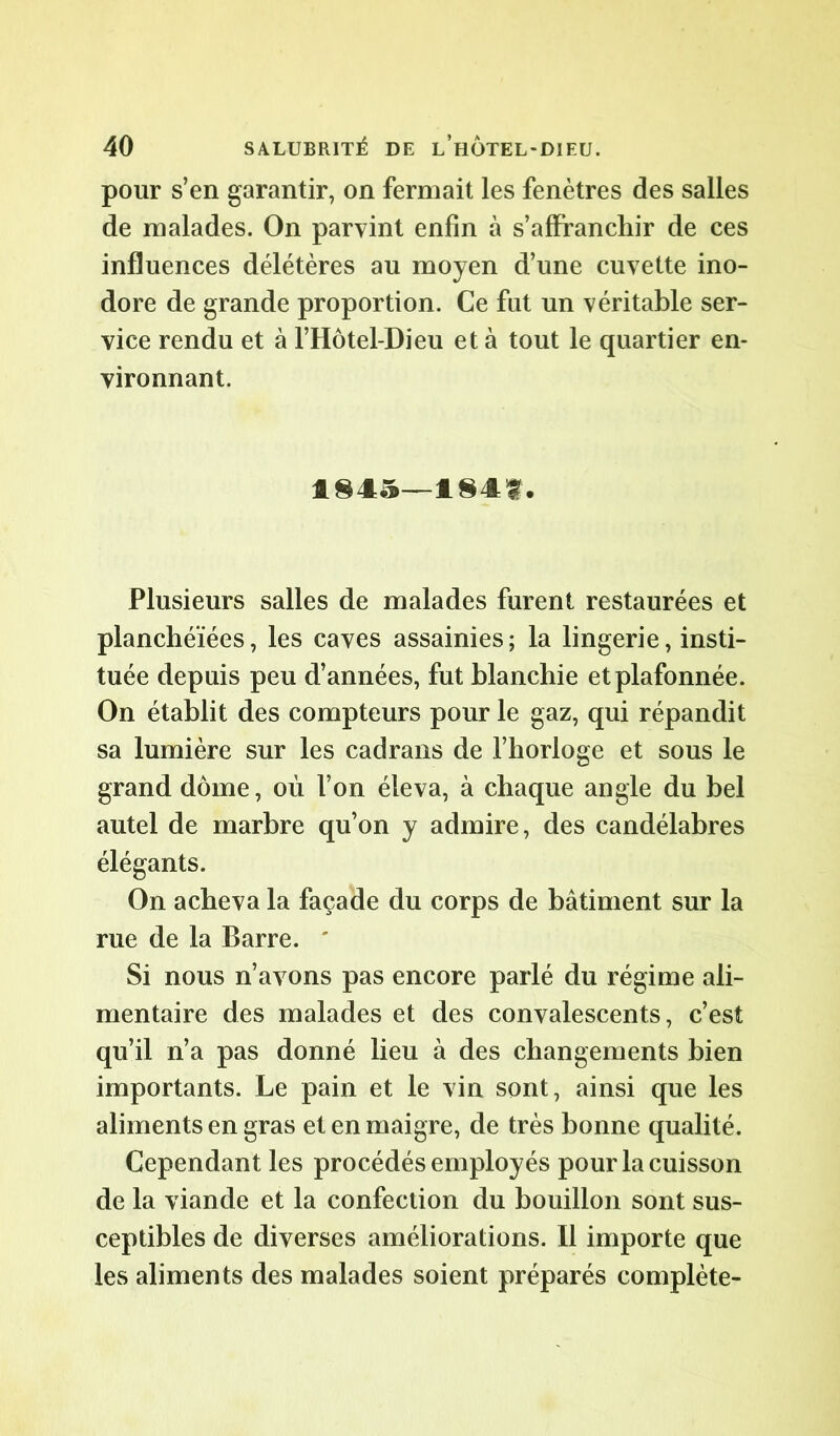pour s’en garantir, on fermait les fenêtres des salles de malades. On parvint enfin à s’affrancliir de ces influences délétères au moyen d’une cuvette ino- dore de grande proportion. Ce fut un véritable ser- vice rendu et à l’Hôtel-Dieu et à tout le quartier en- vironnant. 1845—1841. Plusieurs salles de malades furent restaurées et planchéïées, les caves assainies; la lingerie, insti- tuée depuis peu d’années, fut blanchie et plafonnée. On établit des compteurs pour le gaz, qui répandit sa lumière sur les cadrans de l’horloge et sous le grand dôme, où l’on éleva, à chaque angle du bel autel de marbre qu’on y admire, des candélabres élégants. On acheva la façade du corps de bâtiment sur la rue de la Barre. ' Si nous n’avons pas encore parlé du régime ali- mentaire des malades et des convalescents, c’est qu’il n’a pas donné lieu à des changements bien importants. Le pain et le vin sont, ainsi que les aliments en gras et en maigre, de très bonne qualité. Cependant les procédés employés pour la cuisson de la viande et la confection du bouillon sont sus- ceptibles de diverses améliorations. Il importe que les aliments des malades soient préparés complète-