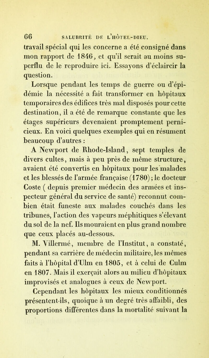 travail spécial qui les concerne a été consigné dans mon rapport de 1846, et qu’il serait au moins su- perflu de le reproduire ici. Essayons d’éclaircir la question. Lorsque pendant les temps de guerre ou d’épi- démie la nécessité a fait transformer en hôpitaux temporaires des édifices très mal disposés pour cette destination, il a été de remarque constante que les étages supérieurs devenaient promptement perni- cieux. En voici quelques exemples qui en résument beaucoup d’autres : A Newport de Rhode-Island, sept temples de divers cultes, mais à peu près de même structure, avaient été convertis en hôpitaux pour les malades et les blessés de l’armée française (1780) ; le docteur Coste ( depuis premier médecin des armées et ins- pecteur général du service de santé) reconnut com- bien était funeste aux malades couchés dans les tribunes, l’action des vapeurs méphitiques s’élevant du sol de la nef. Ils mouraient en plus grand nombre que ceux placés au-dessous. M. Villermé, membre de l’Institut, a constaté, pendant sa carrière de médecin militaire, les mêmes faits à l’hôpital d’Ulm en 1805, et à celui de Culm en 1807. Mais il exerçait alors au milieu d’hôpitaux improvisés et analogues à ceux de Newport. Cependant les hôpitaux les mieux conditionnés présentent-ils, quoique à un degré très affaibli, des proportions différentes dans la mortalité suivant la