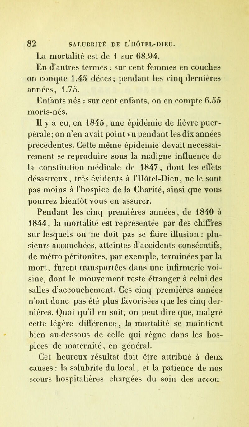 La mortalité est de 1 sur 68.94. En d’autres termes : sur cent femmes en couches on compte 1.45 décès ; pendant les cinq dernières années, 1.75. Enfants nés : sur cent enfants, on en compte 6.55 morts-nés. Il y a eu, en 1845, une épidémie de fièvre puer- pérale ; on n’en avait point vu pendant les dix années précédentes. Cette même épidémie devait nécessai- rement se reproduire sous la maligne influence de la constitution médicale de 1847, dont les effets désastreux, très évidents à l’Hôtel-Dieu, ne le sont pas moins à l’hospice de la Charité, ainsi que vous pourrez bientôt vous en assurer. Pendant les cinq premières années, de 1840 à 1844, la mortalité est représentée par des chiffres sur lesquels on ne doit pas se faire illusion : plu- sieurs accouchées, atteintes d’accidents consécutifs, de métro-péritonites, par exemple, terminées par la mort, furent transportées dans une infirmerie voi- sine, dont le mouvement reste étranger à celui des salles d’accouchement. Ces cinq premières années n’ont donc pas été plus favorisées que les cinq der- nières. Quoi qu’il en soit, on peut dire que, malgré cette légère différence, la mortalité se maintient bien au-dessous de celle qui règne dans les hos- pices de maternité, en général. Cet heureux résultat doit être attribué à deux causes : la salubrité du local, et la patience de nos soeurs hospitalières chargées du soin des accou-