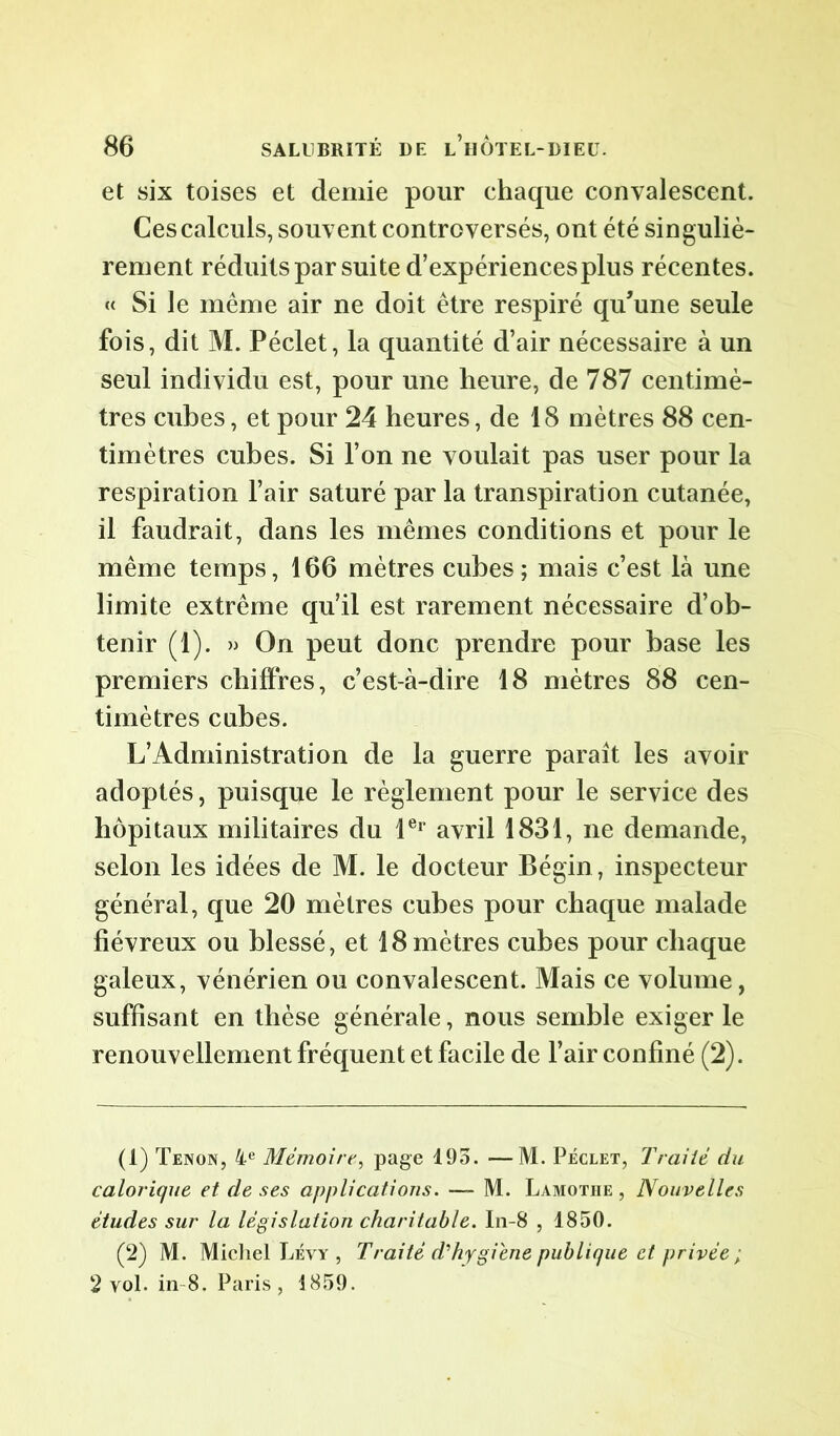 et six toises et demie pour chaque convalescent. Ces calculs, souvent controversés, ont été singuliè- rement réduits par suite d’expériencesplus récentes. « Si le même air ne doit être respiré qu’une seule fois, dit M. Péclet, la quantité d’air nécessaire à un seul individu est, pour une heure, de 787 centimè- tres cubes, et pour 24 heures, de 18 mètres 88 cen- timètres cubes. Si l’on ne voulait pas user pour la respiration l’air saturé par la transpiration cutanée, il faudrait, dans les mêmes conditions et pour le même temps, 166 mètres cubes; mais c’est là une limite extrême qu’il est rarement nécessaire d’ob- tenir (1). » On peut donc prendre pour base les premiers chiffres, c’est-à-dire 18 mètres 88 cen- timètres cubes. L’Administration de la guerre parait les avoir adoptés, puisque le règlement pour le service des hôpitaux militaires du 1er avril 1831, ne demande, selon les idées de M. le docteur Bégin, inspecteur général, que 20 mètres cubes pour chaque malade fiévreux ou blessé, et 18 mètres cubes pour chaque galeux, vénérien ou convalescent. Mais ce volume, suffisant en thèse générale, nous semble exiger le renouvellement fréquent et facile de l’air confiné (2). (1) Tenon, 4e Mémoire, page 193. ■—M. Péclet, Traiié du calorique et de ses applications. — M. Lamothe , Nouvelles études sur la législation charitable. In-8 , 1850. (2) M. Michel Lévy , Traité d'hygiene publique et privée ; 2 vol. in 8. Paris, 4859.