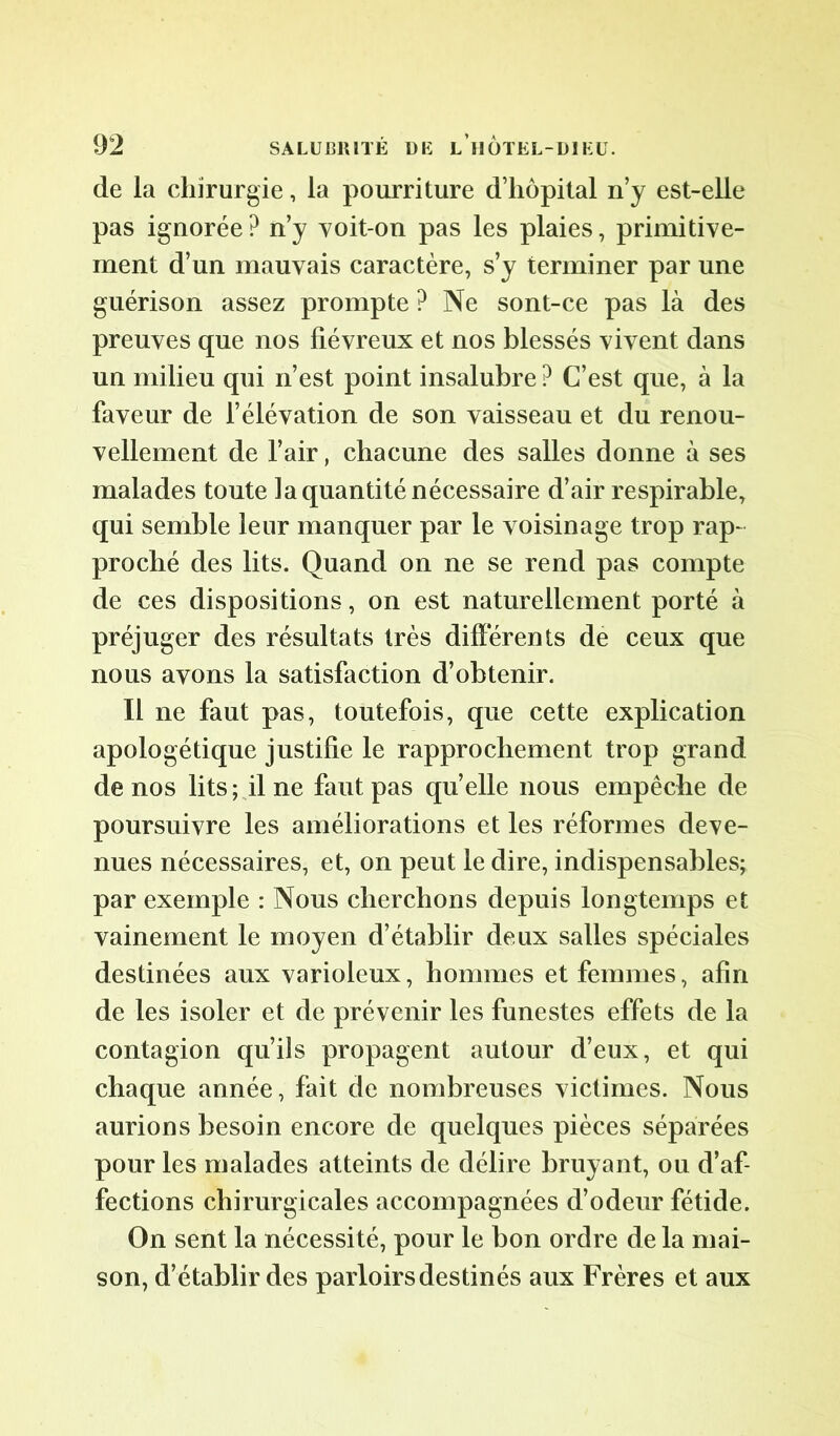 de la chirurgie, la pourriture d’hôpital n’y est-elle pas ignorée ? n’y voit-on pas les plaies, primitive- ment d’un mauvais caractère, s’y terminer par une guérison assez prompte ? Ne sont-ce pas là des preuves que nos fiévreux et nos blessés vivent dans un milieu qui n’est point insalubre ? C’est que, à la faveur de l’élévation de son vaisseau et du renou- vellement de l’air, chacune des salles donne à ses malades toute la quantité nécessaire d’air respirable, qui semble leur manquer par le voisinage trop rap- proché des lits. Quand on ne se rend pas compte de ces dispositions, on est naturellement porté à préjuger des résultats très différents de ceux que nous avons la satisfaction d’obtenir. Il ne faut pas, toutefois, que cette explication apologétique justifie le rapprochement trop grand de nos lits ; il ne faut pas quelle nous empêche de poursuivre les améliorations et les réformes deve- nues nécessaires, et, on peut le dire, indispensables; par exemple : Nous cherchons depuis longtemps et vainement le moyen d’établir deux salles spéciales destinées aux varioleux, hommes et femmes, afin de les isoler et de prévenir les funestes effets de la contagion qu’ils propagent autour d’eux, et qui chaque année, fait de nombreuses victimes. Nous aurions besoin encore de quelques pièces séparées pour les malades atteints de délire bruyant, ou d’af- fections chirurgicales accompagnées d’odeur fétide. On sent la nécessité, pour le bon ordre de la mai- son, d’établir des parloirs destinés aux Frères et aux