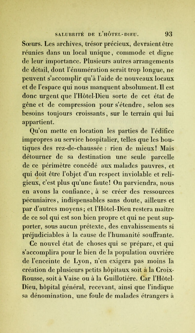 Sœurs. Les archives, trésor précieux, devraient être réunies dans un local unique, commode et digne de leur importance. Plusieurs autres arrangements de détail, dont l’énumération serait trop longue, ne peuvent s’accomplir qu’à l’aide de nouveaux locaux et de l’espace qui nous manquent absolument. Il est donc urgent que l’Hôtel-Dieu sorte de cet état de gêne et de compression pour s’étendre, selon ses besoins toujours croissants, sur le terrain qui lui appartient. Qu’on mette en location les parties de l’édifice impropres au service hospitalier, telles que les bou- tiques des rez-de-chaussée : rien de mieux ! Mais détourner de sa destination une seule parcelle de ce périmètre concédé aux malades pauvres, et qui doit être l’objet d’un respect inviolable et reli- gieux, c’est plus qu’une faute! On parviendra, nous en avons la confiance, à se créer des ressources pécuniaires, indispensables sans doute, ailleurs et par d’autres moyens ; et l’Hôtel-Dieu restera maître de ce sol qui est son bien propre et qui ne peut sup- porter, sous aucun prétexte, des envahissements si préjudiciables à la cause de l’humanité souffrante. Ce nouvel état de choses qui se prépare, et qui s’accomplira pour le bien de la population ouvrière de l’enceinte de Lyon, n’en exigera pas moins la création de plusieurs petits hôpitaux soit à la Croix- Rousse, soit à Vaise ou à la Guillotière. Car l’Hôtel- Dieu, hôpital général, recevant, ainsi que l’indique sa dénomination, une foule de malades étrangers à