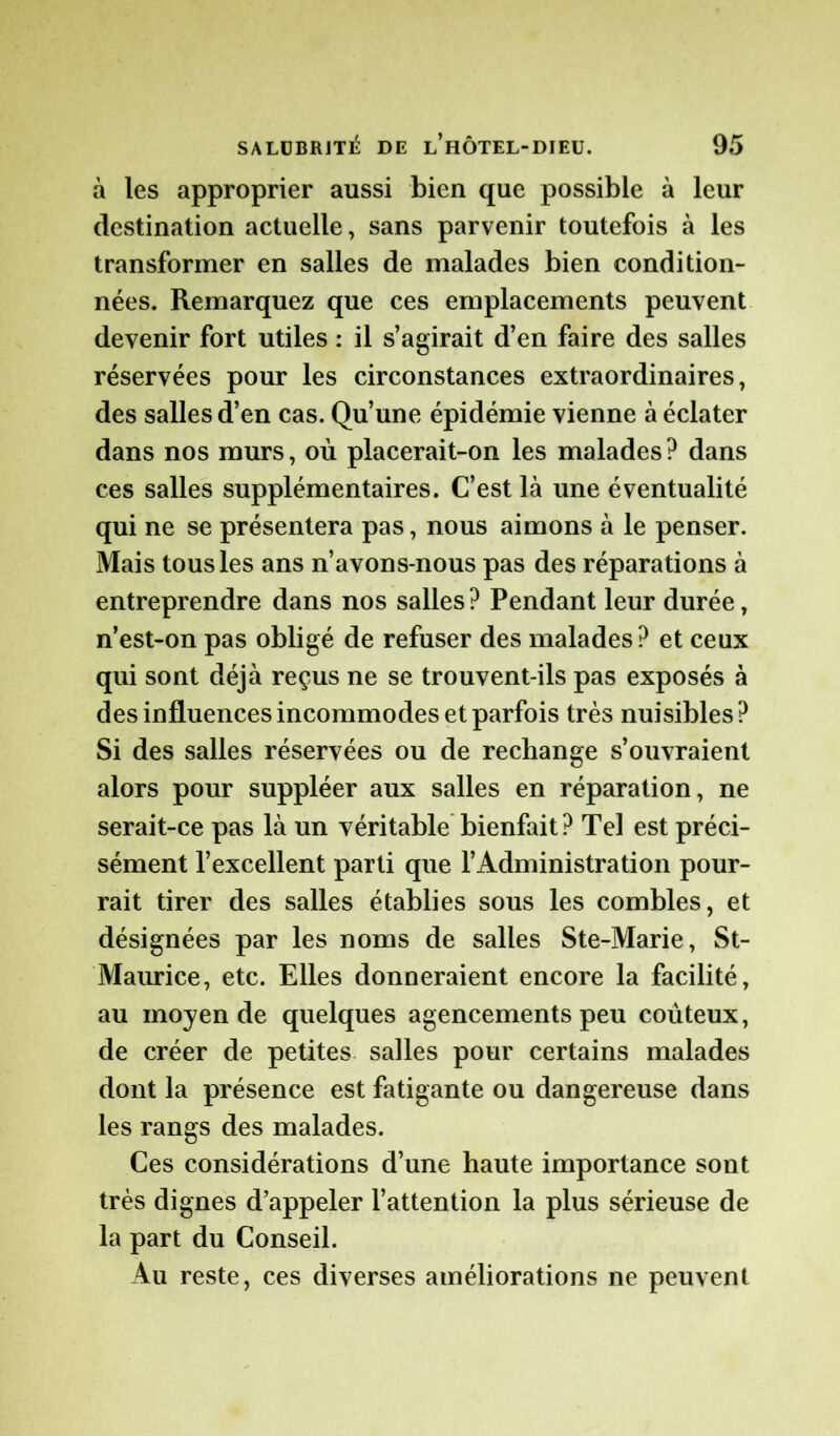 à les approprier aussi bien que possible à leur destination actuelle, sans parvenir toutefois à les transformer en salles de malades bien condition- nées. Remarquez que ces emplacements peuvent devenir fort utiles : il s’agirait d’en faire des salles réservées pour les circonstances extraordinaires, des salles d’en cas. Qu’une épidémie vienne à éclater dans nos murs, où placerait-on les malades ? dans ces salles supplémentaires. C’est là une éventualité qui ne se présentera pas, nous aimons à le penser. Mais tous les ans n’avons-nous pas des réparations à entreprendre dans nos salles? Pendant leur durée, n’est-on pas obligé de refuser des malades? et ceux qui sont déjà reçus ne se trouvent-ils pas exposés à des influences incommodes et parfois très nuisibles? Si des salles réservées ou de rechange s’ouvraient alors pour suppléer aux salles en réparation, ne serait-ce pas là un véritable bienfait ? Tel est préci- sément l’excellent parti que l’Administration pour- rait tirer des salles établies sous les combles, et désignées par les noms de salles Ste-Marie, St- Maurice, etc. Elles donneraient encore la facilité, au moyen de quelques agencements peu coûteux, de créer de petites salles pour certains malades dont la présence est fatigante ou dangereuse dans les rangs des malades. Ces considérations d’une haute importance sont très dignes d’appeler l’attention la plus sérieuse de la part du Conseil. Au reste, ces diverses améliorations ne peuvent