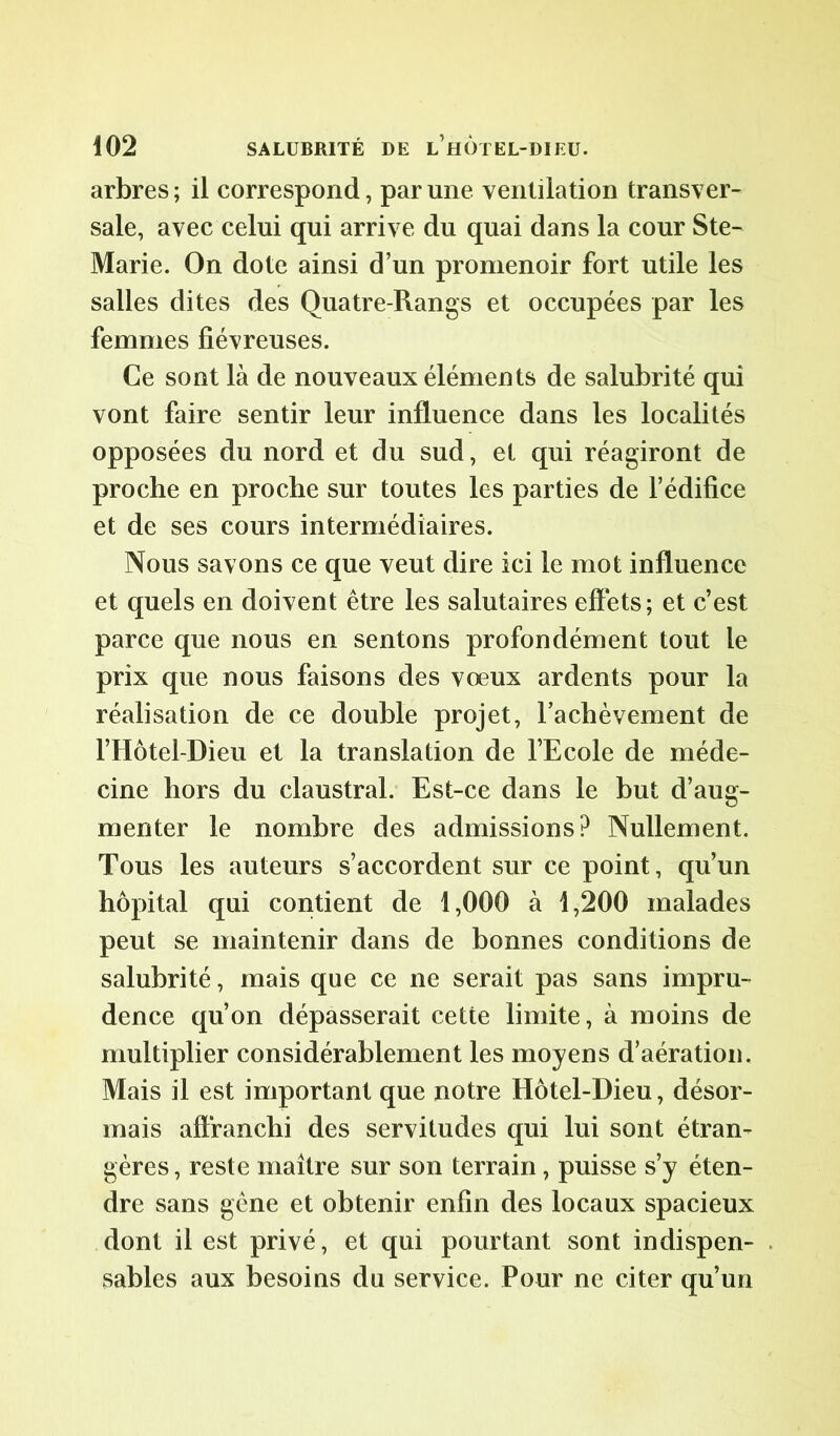 arbres ; il correspond, par une ventilation transver- sale, avec celui qui arrive du quai dans la cour Ste- Marie. On dote ainsi d’un promenoir fort utile les salles dites des Quatre-Rangs et occupées par les femmes fiévreuses. Ce sont là de nouveaux éléments de salubrité qui vont faire sentir leur influence dans les localités opposées du nord et du sud, et qui réagiront de proche en proche sur toutes les parties de l’édifice et de ses cours intermédiaires. Nous savons ce que veut dire ici le mot influence et quels en doivent être les salutaires effets; et c’est parce que nous en sentons profondément tout le prix que nous faisons des voeux ardents pour la réalisation de ce double projet, rachèvement de l’Hôtel-Dieu et la translation de l’Ecole de méde- cine hors du claustral. Est-ce dans le but d’aug- menter le nombre des admissions? Nullement. Tous les auteurs s’accordent sur ce point, qu’un hôpital qui contient de 1,000 à 1,200 malades peut se maintenir dans de bonnes conditions de salubrité, mais que ce ne serait pas sans impru- dence qu’on dépasserait cette limite, à moins de multiplier considérablement les moyens d’aération. Mais il est important que notre Hôtel-Dieu, désor- mais affranchi des servitudes qui lui sont étran- gères , reste maître sur son terrain, puisse s’y éten- dre sans gène et obtenir enfin des locaux spacieux dont il est privé, et qui pourtant sont indispen- sables aux besoins du service. Pour ne citer qu’un