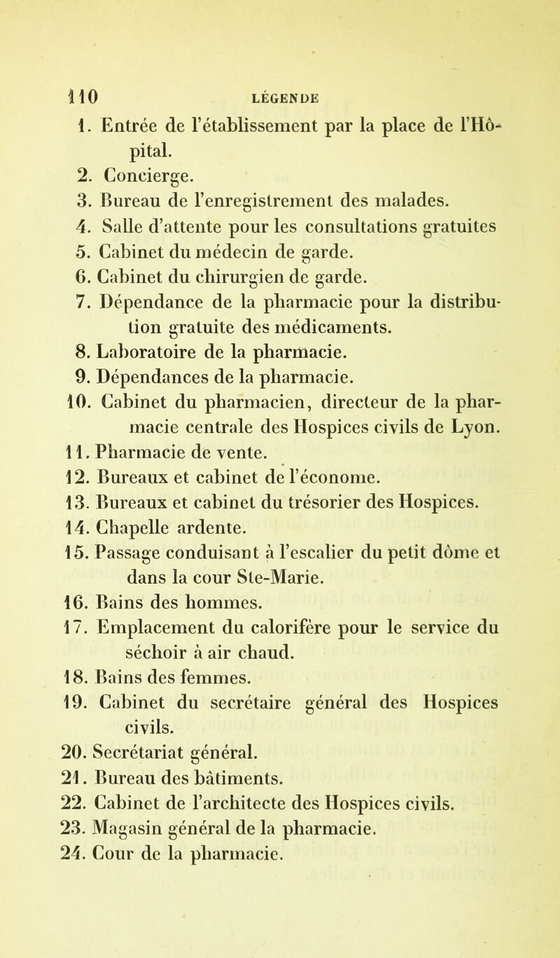 1. Entrée de l’établissement par la place de l’Hô- pital. 2. Concierge. 3. Bureau de l’enregistrement des malades. 4. Salle d’attente pour les consultations gratuites 5. Cabinet du médecin de garde. 6. Cabinet du chirurgien de garde. 7. Dépendance de la pharmacie pour la distribu* tion gratuite des médicaments. 8. Laboratoire de la pharmacie. 9. Dépendances de la pharmacie. 10. Cabinet du pharmacien, directeur de la phar- macie centrale des Hospices civils de Lyon. 11. Pharmacie de vente. 12. Bureaux et cabinet de l’économe. 13. Bureaux et cabinet du trésorier des Hospices. 14. Chapelle ardente. 15. Passage conduisant à l’escalier du petit dôme et dans la cour Ste-Marie. 16. Bains des hommes. 17. Emplacement du calorifère pour le service du séchoir à air chaud. 18. Bains des femmes. 19. Cabinet du secrétaire général des Hospices civils. 20. Secrétariat général. 21. Bureau des bâtiments. 22. Cabinet de l’architecte des Hospices civils. 23. Magasin général de la pharmacie. 24. Cour de la pharmacie.