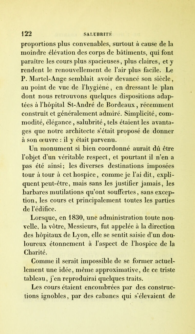 proportions plus convenables, surtout à cause de la moindre élévation des corps de bâtiments, qui font paraître les cours plus spacieuses, plus claires, et y rendent le renouvellement de l’air plus facile. Le P. Martel-Ange semblait avoir devancé son siècle, au point de vue de l’hygiène, en dressant le plan dont nous retrouvons quelques dispositions adap- tées à l’hôpital St-André de Bordeaux, récemment construit et généralement admiré. Simplicité, com- modité, élégance, salubrité, tels étaient les avanta- ges que notre architecte s’était proposé de donner à son oeuvre : il y était parvenu. Un monument si bien coordonné aurait dû être l’objet d’un véritable respect, et pourtant il n’en a pas été ainsi; les diverses destinations imposées tour à tour à cet hospice, comme je l’ai dit, expli- quent peut-être, mais sans les justifier jamais, les barbares mutilations qu’ont souffertes, sans excep- tion, les cours et principalement toutes les parties de l’édifice. Lorsque, en 1830, une administration toute nou- velle, la vôtre, Messieurs, fut appelée à la direction des hôpitaux de Lyon, elle se sentit saisie d’un dou- loureux étonnement à l’aspect de l’hospice de la Charité. Comme il serait impossible de se former actuel- lement une idée, même approximative, de ce triste tableau, j’en reproduirai quelques traits. Les cours étaient encombrées par des construc- tions ignobles, par des cabanes qui s’élevaient de