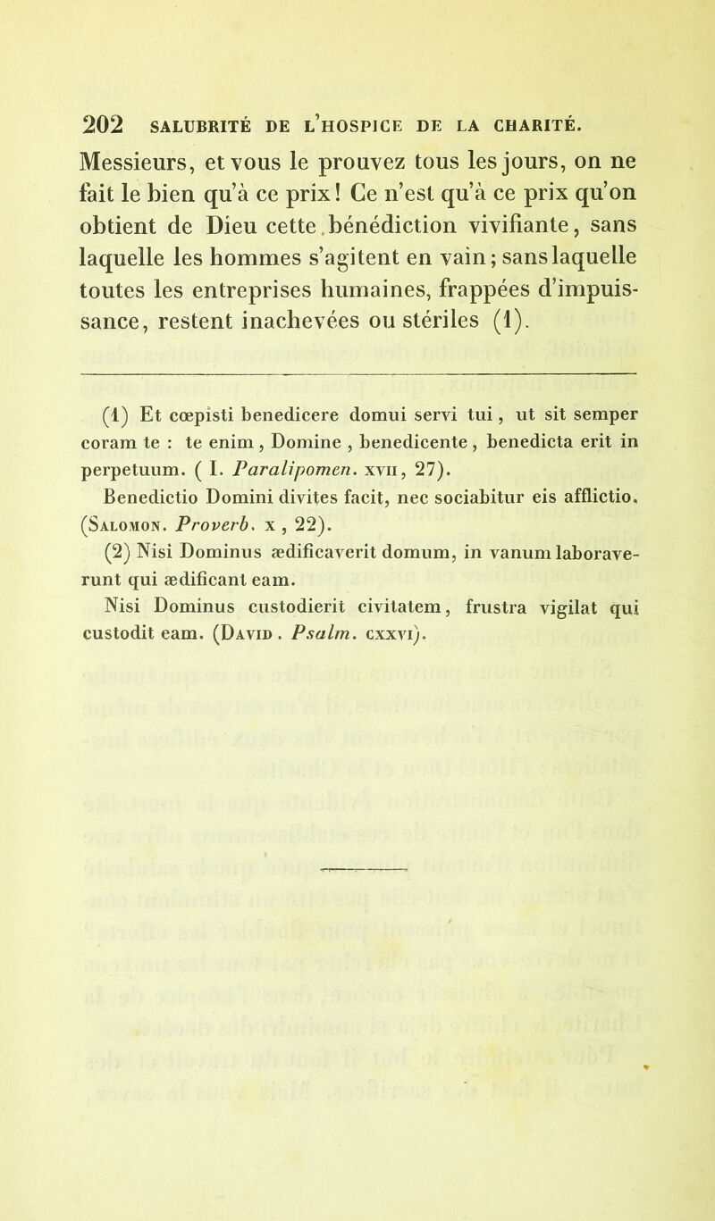 Messieurs, et vous le prouvez tous les jours, on ne fait le bien qu’à ce prix ! Ce n’est qu’à ce prix qu’on obtient de Dieu cette bénédiction vivifiante, sans laquelle les hommes s’agitent en vain; sans laquelle toutes les entreprises humaines, frappées d’impuis- sance, restent inachevées ou stériles (1). (1) Et cœpisti benedicere domui servi tui, ut sit semper coram te : te enim , Domine , benedicente , benedicta erit in perpetuum. ( I. Paralipomcn. xvn, 27). Benedictio Domini divites facit, nec sociabitur eis afflictio. (Salomon. Proverb. x , 22). (2) Nisi Dominus ædificaverit domum, in vanum laborave- runt qui ædificanl eam. Nisi Dominus custodierit civitatem, frustra vigilat qui custodit eam. (David. P.salm. cxxvi).