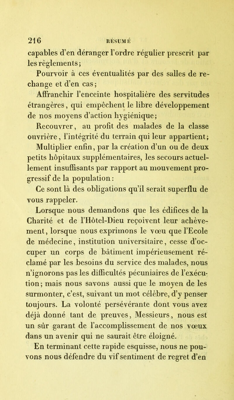 capables d’en déranger l’ordre régulier prescrit par les règlements; Pourvoir à ces éventualités par des salles de re- change et d’en cas ; Affranchir l’enceinte hospitalière des servitudes étrangères, qui empêchent le libre développement de nos moyens d’action hygiénique; Recouvrer, au profit des malades de la classe ouvrière, l’intégrité du terrain qui leur appartient; Multiplier enfin, par la création d’un ou de deux petits hôpitaux supplémentaires, les secours actuel- lement insuffisants par rapport au mouvement pro- gressif de la population : Ce sont là des obligations qu’il serait superflu de vous rappeler. Lorsque nous demandons que les édifices de la Charité et de l’Hôtel-Dieu reçoivent leur achève- ment, lorsque nous exprimons le vœu que l’Ecole de médecine, institution universitaire, cesse d’oc- cuper un corps de bâtiment impérieusement ré- clamé par les besoins du service des malades, nous n’ignorons pas les difficultés pécuniaires de l’exécu- tion; mais nous savons aussi que le moyen de les surmonter, c’est, suivant un mot célèbre, d’y penser toujours. La volonté persévérante dont vous avez déjà donné tant de preuves, Messieurs, nous est un sûr garant de l’accomplissement de nos vœux dans un avenir qui ne saurait être éloigné. En terminant cette rapide esquisse, nous ne pou- vons nous défendre du vif sentiment de regret d’en