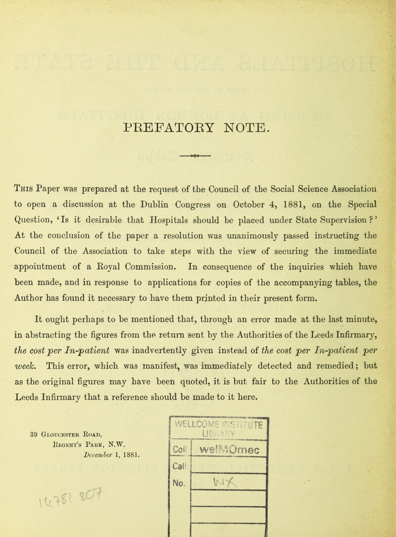 PREFATORY NOTE. This Paper was prepared at the request of the Council of the Social Science Association to open a discussion at the Dublin Congress on October 4, 1881, on the Special Question, 4 Is it desirable that Hospitals should be placed under State Supervision ?’ At the conclusion of the paper a resolution was unanimously passed instructing the Council of the Association to take steps with the view of securing the immediate appointment of a Royal Commission. In consequence of the inquiries which have been made, and in response to applications for copies of the accompanying tables, the Author has found it necessary to have them printed in their present form. It ought perhaps to be mentioned that, through an error made at the last minute, in abstracting the figures from the return sent by the Authorities of the Leeds Infirmary, the cost per In-patient was inadvertently given instead of the cost per In-patient per week. This error, which was manifest, was immediately detected and remedied; but as the original figures may have been quoted, it is but fair to the Authorities of the Leeds Infirmary that a reference should be made to it here. 39 Gloucester Road, Regent’s Park, N.W. December 1, 1881. j WELLCOME ;~j ftiTE Colb wel-MOmec Call No.