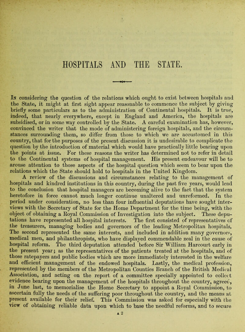 In considering the question of the relations which ought to exist between hospitals and the State, it might at first sight appear reasonable to commence the subject by giving briefly some particulars as to the administration of Continental hospitals. It is true, indeed, that nearly everywhere, except in England and America, the hospitals are subsidised, or in some way controlled by the State. A careful examination has, however, convinced the writer that the mode of administering foreign hospitals, and the circum- stances surrounding them, so differ from those to which we are accustomed in this country, that for the purposes of the present discussion it is undesirable to complicate the question by the introduction of material which would have practically little bearing upon the points at issue. For these reasons the writer has determined not to refer in detail to the Continental systems of hospital management. His present endeavour will be to arouse attention to those aspects of the hospital question which seem to bear upon the relations which the State should hold to hospitals in the United Kingdom. A review of the discussions and circumstances relating to the management of hospitals and kindred institutions in this country, during the past five years, would lead to the conclusion that hospital managers are becoming alive to the fact that the system heretofore in force cannot much longer continue unaltered and unreformed. In the period under consideration, no less than four influential deputations have sought inter- views with the Secretary of State for the Home Department for the time being, with the object of obtaining a Royal Commission of Investigation into the subject. These depu- tations have represented all hospital interests. The first consisted of representatives of the treasurers, managing bodies and governors of the leading Metropolitan hospitals. The second represented the same interests, and included in addition many governors, medical men, and philanthropists, who have displayed commendable zeal in the cause of hospital reform. The third deputation attended before Sir William Harcourt early in the present year; as the representatives of the patients treated at the hospitals, and of those ratepayers and public bodies which are more immediately interested in the welfare and efficient management of the endowed hospitals. Lastly, the medical profession, represented by the members of the Metropolitan Counties Branch of the British Medical Association, and acting on the report of a committee specially appointed to collect evidence bearing upon the management of the hospitals throughout the country, agreed, in June last, to memorialise the Home Secretary to appoint a Royal Commission, to ascertain fully the needs of the suffering poor throughout the country, and the means at present available for their relief. This Commission was asked for especially with the view ot obtaining reliable data upon which to base the needful reforms, and to secure