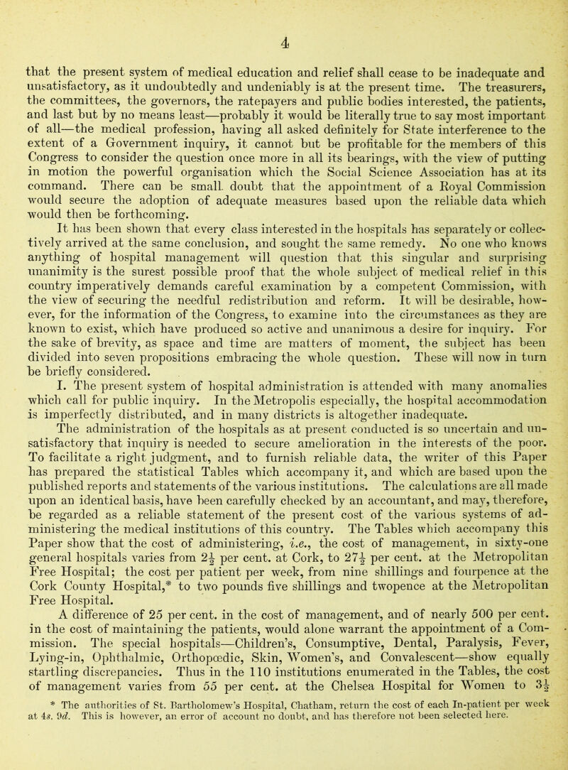 that the present system of medical education and relief shall cease to be inadequate and unsatisfactory, as it undoubtedly and undeniably is at the present time. The treasurers, the committees, the governors, the ratepayers and public bodies interested, the patients, and last but by no means least—probably it would be literally true to say most important of all—the medical profession, having all asked definitely for State interference to the extent of a Grovernment inquiry, it cannot but be profitable for the members of this Congress to consider the question once more in all its bearings, with the view of putting in motion the powerful organisation which the Social Science Association has at its command. There can be small, doubt that the appointment of a Koyal Commission would secure the adoption of adequate measures based upon the reliable data which would then be forthcoming. It has been shown that every class interested in the hospitals has separately or collec- tively arrived at the same conclusion, and sought the same remedy. No one who knows anything of hospital management will question that this singular and surprising unanimity is the surest possible proof that the whole subject of medical relief in this country imperatively demands careful examination by a competent Commission, with the view of securing the needful redistribution and reform. It will be desirable, how- ever, for the information of the Congress, to examine into the circumstances as they are known to exist, which have produced so active and unanimous a desire for inquiry. For the sake of brevity, as space and time are matters of moment, the subject has been divided into seven propositions embracing the whole question. These will now in turn be briefly considered. I. The present system of hospital administration is attended with many anomalies which call for public inquiry. In the Metropolis especially, the hospital accommodation is imperfectly distributed, and in many districts is altogether inadequate. The administration of the hospitals as at present conducted is so uncertain and un- satisfactory that inquiry is needed to secure amelioration in the interests of the poor. To facilitate a right judgment, and to furnish reliable data, the writer of this Paper has prepared the statistical Tables which accompany it, and which are based upon the published reports and statements of the various institutions. The calculations are all made upon an identical basis, have been carefully checked by an accountant, and ma}7, therefore, be regarded as a reliable statement of the present cost of the various systems of ad- ministering the medical institutions of this country. The Tables which accompany this Paper show that the cost of administering, i.e., the cost of management, in sixty-one general hospitals varies from 2J per cent, at Cork, to 27J per cent, at the Metropolitan Free Hospital; the cost per patient per week, from nine shillings and fourpence at the Cork County Hospital,* to two pounds five shillings and twopence at the Metropolitan Free Hospital. A difference of 25 per cent, in the cost of management, and of nearly 500 per cent, in the cost of maintaining the patients, would alone warrant the appointment of a Com- mission. The special hospitals—Children’s, Consumptive, Dental, Paralysis, Fever, Lying-in, Ophthalmic, Orthopoedic, Skin, Women’s, and Convalescent—show equally startling discrepancies. Thus in the 110 institutions enumerated in the Tables, the cost of management varies from 55 per cent, at the Chelsea Hospital for Women to 3^ * The authorities of St. Bartholomew’s Hospital, Chatham, return the cost of each In-patient per week at 4s. 9d. This is however, an error of account no doubt, and has therefore not been selected here.