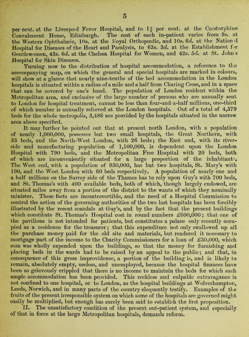 per cent, at the Liverpool Fever Hospital, and to 1J- per cent, at the Corstorphine Convalescent Home, Edinburgh. The cost of each in-patient varies from 9s. at the Western Ophthalmic, 10s. at the Koyal Orthopcedic, and 10s. 6^. at the Nation d Hospital for Diseases of the Heart and Paralysis, to 63s. 3d. at the Establishment f >r G-entlewomen, 43s. 6d. at the Chelsea Hospital for Women, and 42s. 5cl. at St. John s Hospital for Skin Diseases. Turning now to the distribution of hospital accommodation, a reference to the accompanving map, on which the general and special hospitals are marked in colours, will show at a glance that nearly nine-tenths of the bed accommodation in the London hospitals is situated within a radius of a mile and a half from Charing Cross, and in a space that can be covered by one’s hand. The population of London resident within the Metropolitan area, and exclusive of the large number of persons who are annually sent to London for hospital treatment, cannot be less than four-and-a-half millions, one-third of which number is annually relieved at the London hospitals. Out of a total of 4,579 beds for the whole metropolis, 3,486 are provided by the hospitals situated in the narrow area above specified. It may further be pointed out that at present north London, with a population of nearly 1,000,000, possesses but two small hospitals, the Great Northern, with 33 beds, and the North-West London, with 26 beds; the East end, with its river- side and manufacturing population of 1,100,000, is dependent upon the London Hospital with 790 beds, and the Metropolitan Free Hospital with 20 beds, both of which are inconveniently situated for a large proportion of the inhabitants The West end, with a population of 950,000, has but two hospitals, St. Mary’s with 190, and the West London with 60 beds respectively. A population of nearly one and a half millions on the Surrey side of the Thames has to rely upon Guy’s with 700 beds, and St. Thomas’s with 400 available beds, both of which, though largely endowed, are situated miles away from a portion of the district to the wants of which they nominally minister. These facts are incontrovertible, and the need of a Hospital Commission to control the action of the governing authorities of the two last hospitals has been forcibly illustrated by the recent scandals at Guy’s, and by the fact that the present buildings which constitute St. Thomas’s Hospital cost in round numbers £600,000; that one of the pavilions is not intended for patients, but constitutes a palace only recently occu- pied as a residence for the treasurer; that this expenditure not only swallowed up all the purchase money paid for the old site and materials, but rendered it necessary to mortgage part of the income to the Charity Commissioners for a loan of £30,000, which sum was wholly expended upon the buildings, so that the money for furnishing and placing beds in the wards had to be raised by an appeal to the public; and that, in consequence of this gross improvidence, a portion of the building is, and is likely to remain, absolutely empty, useless, and unemployed, because the hospital finances have been so grievously crippled that there is no income to maintain the beds for which such ample accommodation has been provided. This reckless and culpable extravagance is not confined to one hospital, or to London, as the hospital buildings at Wolverhampton, Leeds, Norwich, and in many parts of the country eloquently testify. Examples of the fruits of the present irresponsible system on which some of the hospitals are governed might easily be multiplied, but enough has surely been said to establish the first proposition. II. The unsatisfactory condition of the present out-patient system, and especially of that in force at the large Metropolitan hospitals, demands reform.