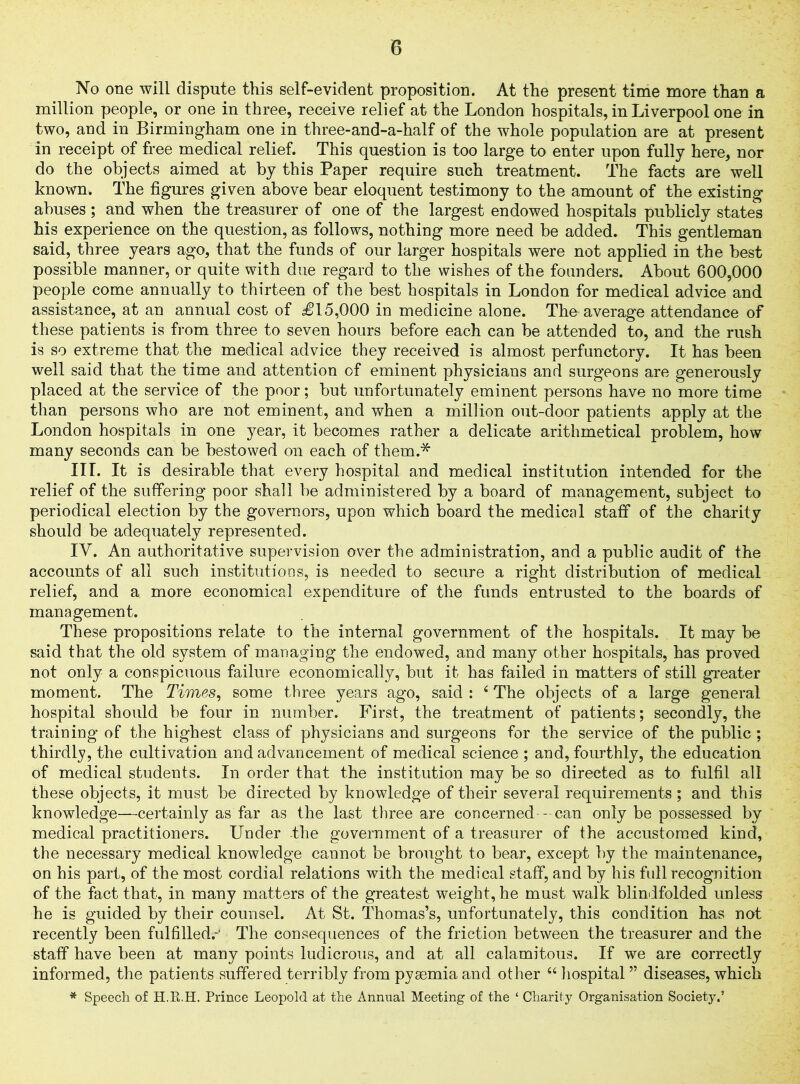 No one will dispute this self-evident proposition. At the present time more than a million people, or one in three, receive relief at the London hospitals, in Liverpool one in two, and in Birmingham one in three-and-a-half of the whole population are at present in receipt of free medical relief. This question is too large to enter upon fully here, nor do the objects aimed at by this Paper require such treatment. The facts are well known. The figures given above bear eloquent testimony to the amount of the existing abuses; and when the treasurer of one of the largest endowed hospitals publicly states his experience on the question, as follows, nothing more need be added. This gentleman said, three years ago, that the funds of our larger hospitals were not applied in the best possible manner, or quite with due regard to the wishes of the founders. About 600,000 people come annually to thirteen of the best hospitals in London for medical advice and assistance, at an annual cost of £15,000 in medicine alone. The average attendance of these patients is from three to seven hours before each can be attended to, and the rush is so extreme that the medical advice they received is almost perfunctory. It has been well said that the time and attention of eminent physicians and surgeons are generously placed at the service of the poor; but unfortunately eminent persons have no more time than persons who are not eminent, and when a million out-door patients apply at the London hospitals in one year, it becomes rather a delicate arithmetical problem, how many seconds can be bestowed on each of them.* III. It is desirable that every hospital and medical institution intended for the relief of the suffering poor shall be administered by a board of management, subject to periodical election by the governors, upon which board the medical staff of the charity should be adequately represented. IV. An authoritative supervision over the administration, and a public audit of the accounts of all such institutions, is needed to secure a right distribution of medical relief, and a more economical expenditure of the funds entrusted to the boards of management. These propositions relate to the internal government of the hospitals. It may be said that the old system of managing the endowed, and many other hospitals, has proved not only a conspicuous failure economically, but it has failed in matters of still greater moment. The Times, some three years ago, said : 4 The objects of a large general hospital should be four in number. First, the treatment of patients; secondly, the training of the highest class of physicians and surgeons for the service of the public ; thirdly, the cultivation and advancement of medical science ; and, fourthly, the education of medical students. In order that the institution may be so directed as to fulfil all these objects, it must be directed by knowledge of their several requirements ; and this knowledge—certainly as far as the last three are concerned -can only be possessed by medical practitioners. Under -the government of a treasurer of the accustomed kind, the necessary medical knowledge cannot be brought to bear, except by the maintenance, on his part, of the most cordial relations with the medical staff, and by his full recognition of the fact that, in many matters of the greatest weight, he must walk blindfolded unless he is guided by their counsel. At St. Thomas’s, unfortunately, this condition has not recently been fulfilled.- The consequences of the friction between the treasurer and the staff have been at many points ludicrous, and at all calamitous. If we are correctly informed, the patients suffered terribly from pyaemia and other 44 hospital ” diseases, which * Speech of H.R.H. Prince Leopold at the Annual Meeting of the ‘ Charity Organisation Society.’