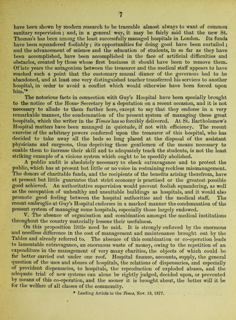 have been shown by modern research to be traceable almost always to want of common sanitary supervision; and, in a general way, it may be fairly said that the new St. Thomas’s has been among the least successfully managed hospitals in London. Its funds have been squandered foolishly; its opportunities for doing good have been curtailed; and the advancement of science and the education of students, in so far as they have been accomplished, have been accomplished in the face of artificial difficulties and obstacles, created by those whose first business it should have been to remove them. Of late years the antagonism between the treasurer and the medical staff appears to have reached such a point that the customary annual dinner of the governors had to be abandoned, and at least one very distinguished teacher transferred his services to another hospital, in order to avoid a conflict which would otherwise have been forced upon him.’* The notorious facts in connection with Guy’s Hospital have been specially brought to the notice of the Home Secretary by a deputation on a recent occasion, and it is not necessary to allude to them further here, except to say that they endorse in a very remarkable manner, the condemnation of the present system of managing these great hospitals, which the writer in the Times has so forcibly delivered. At St. Bartholomew’s Hospital matters have been managed in quietude, if not with efficiency. The recent exercise of the arbitrary powers conferred upon the treasurer of this hospital, who has decided to take away all the beds so long placed at the disposal of the assistant physicians and surgeons, thus depriving these gentlemen of the means necessary to enable them to increase their skill and to adequately teach the students, is not the least striking example of a vicious system which ought to be speedily abolished. A public audit is absolutely necessary to check extravagance and to protect the public, which has at present but little or no voice in restraining reckless mismaDagement. The donors of charitable funds, and the recipients of the benefits arising therefrom, have at present but little guarantee that strict economy is practised or the greatest possible good achieved. An authoritative supervision would prevent foolish squandering, as well as the occupation of unhealthy and unsuitable buildings as hospitals, and it would also promote good feeling between the hospital authorities and the medical staff. The recent embroglio at Guy’s Hospital endorses in a marked manner the condemnation of the present system of managing some hospitals, especially those largely endowed. V. The absence of organisation and combination amongst the medical institutions throughout the country materially lessens their usefulness. On this proposition little need be said. It is strongly enforced by the enormous and needless difference in the cost of management and maintenance brought out by the Tables and already referred to. The absence of this combination or co-operation leads to lamentable extravagance, an enormous waste of money, owing to the repetition of an expenditure in the management of very many charities, the objects of which could be far better carried out under one roof. Hospital finance, accounts, supply, the general question of the uses and abuses of hospitals, the relations of dispensaries, and especially of provident dispensaries, to hospitals, the reproduction of exploded abuses, and the adequate trial of new systems can alone be rightly judged, decided upon, or prevented by means of this co-operation, and the sooner it is brought about, the better will it be for the welfare of all classes of the community. -* Leading Article in the Times, Nov. 13, 1877.