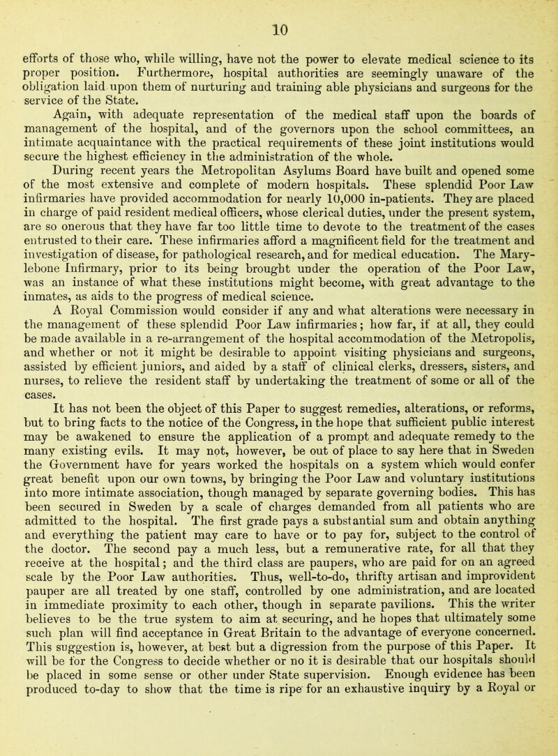 efforts of those who, while willing, have not the power to elevate medical science to its proper position. Furthermore, hospital authorities are seemingly unaware of the obligation laid upon them of nurturing and training able physicians and surgeons for the service of the State. Again, with adequate representation of the medical staff upon the boards of management of the hospital, and of the governors upon the school committees, an intimate acquaintance with the practical requirements of these joint institutions would secure the highest efficiency in the administration of the whole. During recent years the Metropolitan Asylums Board have built and opened some of the most extensive and complete of modern hospitals. These splendid Poor Law infirmaries have provided accommodation for nearly 10,000 in-patients. They are placed in charge of paid resident medical officers, whose clerical duties, under the present system, are so onerous that they have far too little time to devote to the treatment of the cases entrusted to their care. These infirmaries afford a magnificent field for the treatment and investigation of disease, for pathological research, and for medical education. The Mary- lebone Infirmary, prior to its being brought under the operation of the Poor Law, was an instance of what these institutions might become, with great advantage to the inmates, as aids to the progress of medical science. A Royal Commission would consider if any and what alterations were necessary in the management of these splendid Poor Law infirmaries; how far, if at all, they could be made available in a re-arrangement of the hospital accommodation of the Metropolis, and whether or not it might be desirable to appoint visiting physicians and surgeons, assisted by efficient juniors, and aided by a staff of clinical clerks, dressers, sisters, and nurses, to relieve the resident staff by undertaking the treatment of some or all of the cases. It has not been the object of this Paper to suggest remedies, alterations, or reforms, but to bring facts to the notice of the Congress, in the hope that sufficient public interest may be awakened to ensure the application of a prompt and adequate remedy to the many existing evils. It may not, however, be out of place to say here that in Sweden the Government have for years worked the hospitals on a system which would confer great benefit upon our own towns, by bringing the Poor Law and voluntary institutions into more intimate association, though managed by separate governing bodies. This has been secured in Sweden by a scale of charges demanded from all patients who are admitted to the hospital. The first grade pays a substantial sum and obtain anything and everything the patient may care to have or to pay for, subject to the control of the doctor. The second pay a much less, but a remunerative rate, for all that they receive at the hospital; and the third class are paupers, who are paid for on an agreed scale by the. Poor Law authorities. Thus, well-to-do, thrifty artisan and improvident pauper are all treated by one staff, controlled by one administration, and are located in immediate proximity to each other, though in separate pavilions. This the writer believes to be the true system to aim at securing, and he hopes that ultimately some such plan will find acceptance in Great Britain to the advantage of everyone concerned. This suggestion is, however, at best but a digression from the purpose of this Paper. It will be for the Congress to decide whether or no it is desirable that our hospitals should be placed in some sense or other under State supervision. Enough evidence has been produced to-day to show that the time is ripe for an exhaustive inquiry by a Royal or