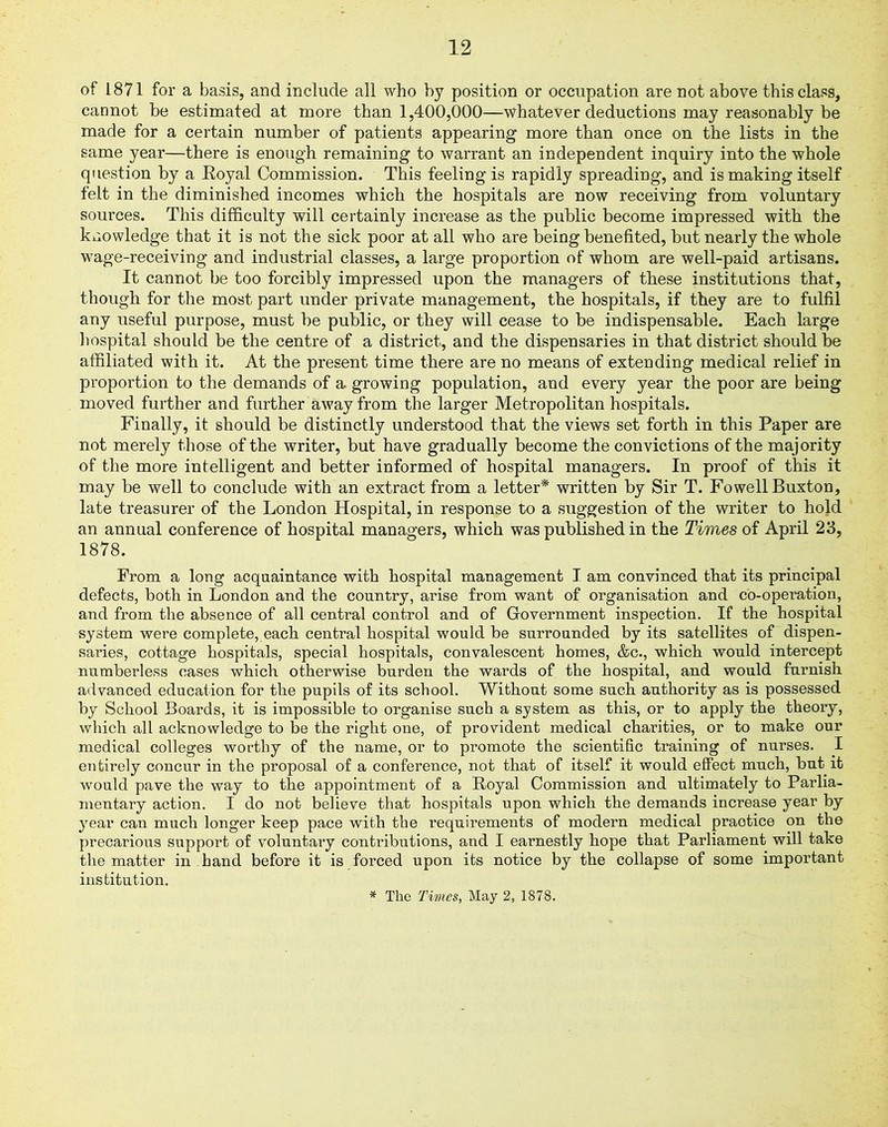 of 1871 for a basis, and include all who by position or occupation are not above this class, cannot be estimated at more than 1,400,000—whatever deductions may reasonably be made for a certain number of patients appearing more than once on the lists in the same year—there is enough remaining to warrant an independent inquiry into the whole question by a Eoyal Commission. This feeling is rapidly spreading, and is making itself felt in the diminished incomes which the hospitals are now receiving from voluntary sources. This difficulty will certainly increase as the public become impressed with the knowledge that it is not the sick poor at all who are being benefited, but nearly the whole wage-receiving and industrial classes, a large proportion of whom are well-paid artisans. It cannot be too forcibly impressed upon the managers of these institutions that, though for the most part under private management, the hospitals, if they are to fulfil any useful purpose, must be public, or they will cease to be indispensable. Each large hospital should be the centre of a district, and the dispensaries in that district should be affiliated with it. At the present time there are no means of extending medical relief in proportion to the demands of a growing population, and every year the poor are being moved further and further away from the larger Metropolitan hospitals. Finally, it should be distinctly understood that the views set forth in this Paper are not merely those of the writer, but have gradually become the convictions of the majority of the more intelligent and better informed of hospital managers. In proof of this it may be well to conclude with an extract from a letter* written by Sir T. Fowell Buxton, late treasurer of the London Hospital, in response to a suggestion of the writer to hold an annual conference of hospital managers, which was published in the Times of April 23, 1878. Prom a long acquaintance with hospital management I am convinced that its principal defects, both in London and the country, arise from want of organisation and co-operation, and from the absence of all central control and of Government inspection. If the hospital system were complete, each central hospital would be surrounded by its satellites of dispen- saries, cottage hospitals, special hospitals, convalescent homes, &c., which would intercept numberless cases which otherwise burden the wards of the hospital, and would furnish advanced education for the pupils of its school. Without some such authority as is possessed by School Boards, it is impossible to organise such a system as this, or to apply the theory, which all acknowledge to be the right one, of provident medical charities, or to make our medical colleges worthy of the name, or to promote the scientific training of nurses. I entirely concur in the proposal of a conference, not that of itself it would effect much, but it would pave the way to the appointment of a Royal Commission and ultimately to Parlia- mentary action. I do not believe that hospitals upon which the demands increase year by year can much longer keep pace with the requirements of modern medical practice on the precarious support of voluntary contributions, and I earnestly hope that Parliament will take the matter in hand before it is forced upon its notice by the collapse of some important institution. * The Times, May 2, 1878.