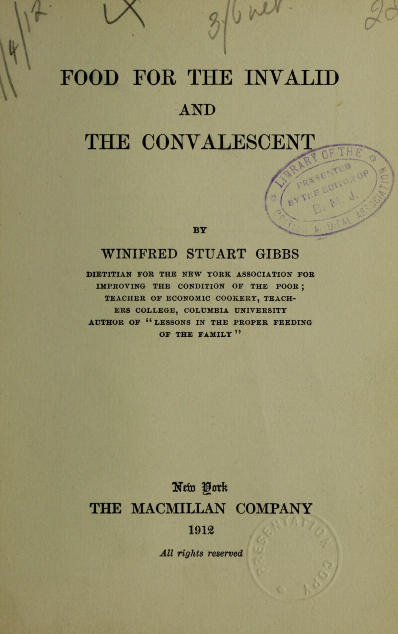 THE CONVALESCT^^Trr WINIFRED STUART GIBBS DIETITIAN FOR THE NEW YORK ASSOCIATION FOR IMPROVING THE CONDITION OF THE POOR ; TEACHER OF ECONOMIC COOKERY, TEACH- ERS COLLEGE, COLUMBIA UNIVERSITY AUTHOR OF “lessons IN THE PROPER FEEDING OF THE FAMILY ” NelD gork THE MACMILLAN COMPANY 1912 AND BY All rights reserved
