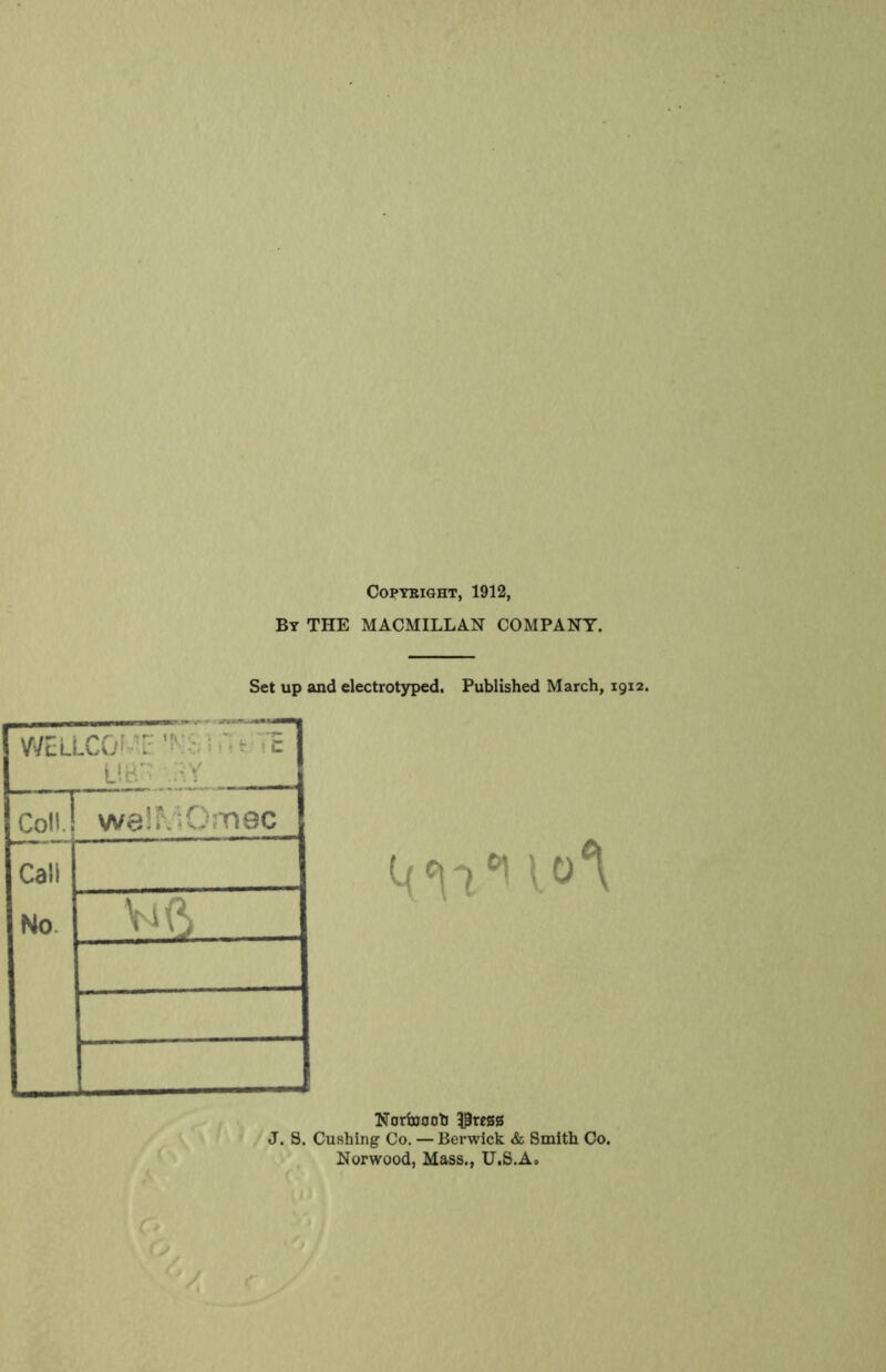 COPTBIGHT, 1912, By the MACMILLAN COMPANY. Set up and electrotyped. Published March, 1912. WcLLCO^-'.r ; t- • E Ui-'' ,:^Y Coll. weiMOmec Cali No. Vi(^ Narbjooh J. 8. Cushing Co. — Berwick & Smith Co. Norwood, Mass., U.S.A.