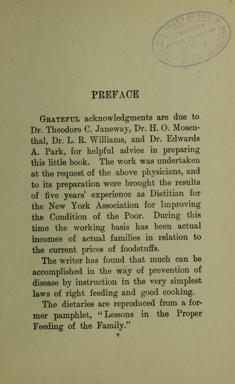 PREFACE Grateful acknowledgments are due to Dr. Theodore C. Janeway, Dr. H. 0. Mosen- thal, Dr. L. R. Williams, and Dr. Edwards A. Park, for helpful advice in preparing this little book. The work was undertaken at the request of the above physicians, and to its preparation were brought the results of five years' experience as Dietitian for the New York Association for Improving the Condition of the Poor. During this time the working basis has been actual incomes of actual families in relation to the current prices of foodstuffs. The writer has found that much can be accomplished in the way of prevention of disease by instruction in the very simplest laws of right feeding and good cooking. The dietaries are reproduced from a for- mer pamphlet, Lessons in the Proper Feeding of the Family.
