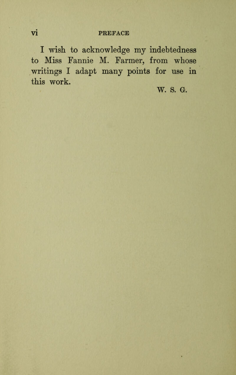 I wish to acknowledge my indebtedness to Miss Fannie M. Farmer, from whose .writings I adapt many points for use in this work. W. S. G.