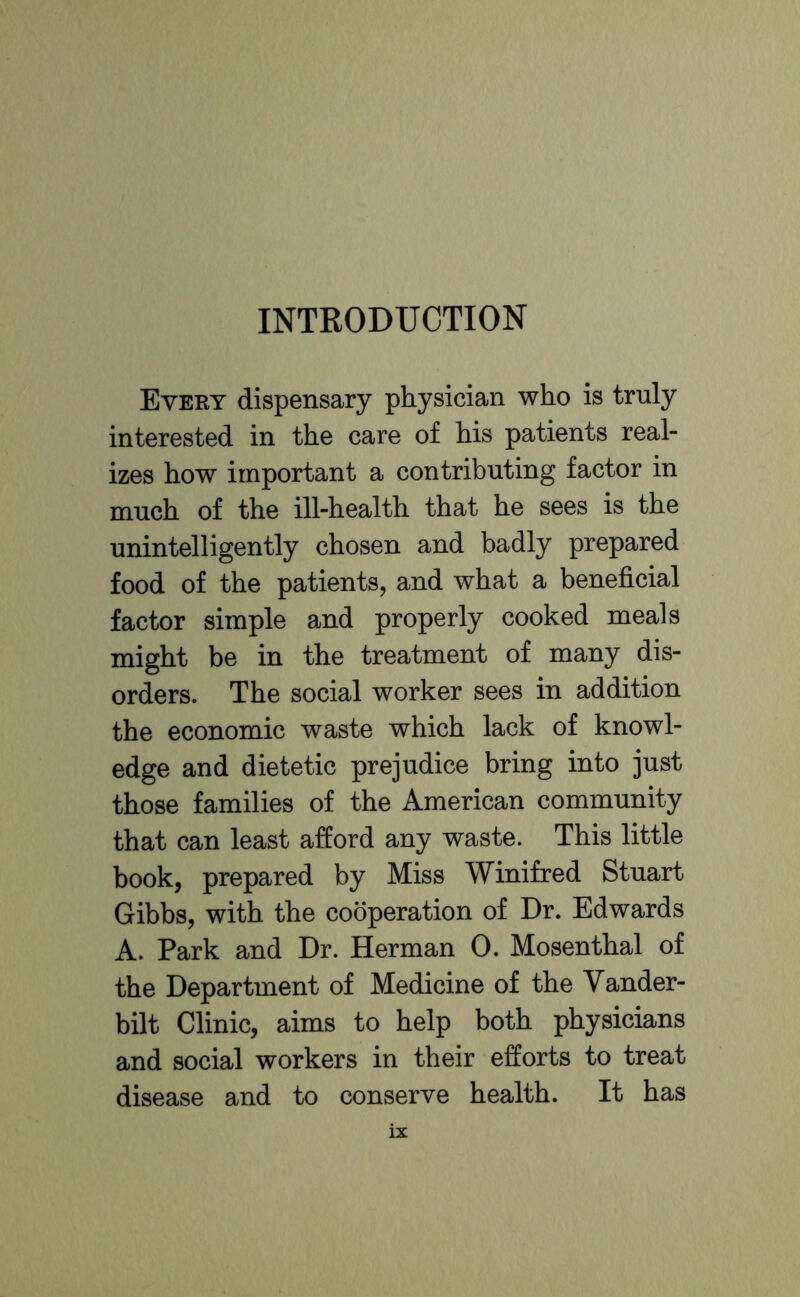 INTRODUCTION Every dispensary physician who is truly interested in the care of his patients real- izes how important a contributing factor in much of the ill-health that he sees is the unintelligently chosen and badly prepared food of the patients, and what a beneficial factor simple and properly cooked meals might be in the treatment of many dis- orders. The social worker sees in addition the economic waste which lack of knowl- edge and dietetic prejudice bring into just those families of the American community that can least afford any waste. This little book, prepared by Miss Winifred Stuart Gibbs, with the cooperation of Dr. Edwards A. Park and Dr. Herman 0. Mosenthal of the Department of Medicine of the Vander- bilt Clinic, aims to help both physicians and social workers in their efforts to treat disease and to conserve health. It has