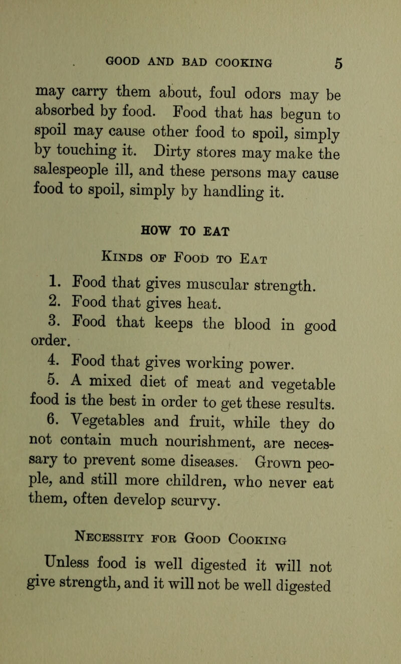 may carry them about, foul odors may be absorbed by food. Food that has begun to spoil may cause other food to spoil, simply by touching it. Dirty stores may make the salespeople ill, and these persons may cause food to spoil, simply by handling it. HOW TO EAT Kinds of Food to Eat 1. Food that gives muscular strength. 2. Food that gives heat. 3. Food that keeps the blood in good order. 4. Food that gives working power. 5. A mixed diet of meat and vegetable food is the best in order to get these results. 6. Vegetables and fruit, while they do not contain much nourishment, are neces- sary to prevent some diseases. Grown peo- ple, and still more children, who never eat them, often develop scurvy. Necessity for Good Cooking Unless food is well digested it will not give strength, and it will not be well digested