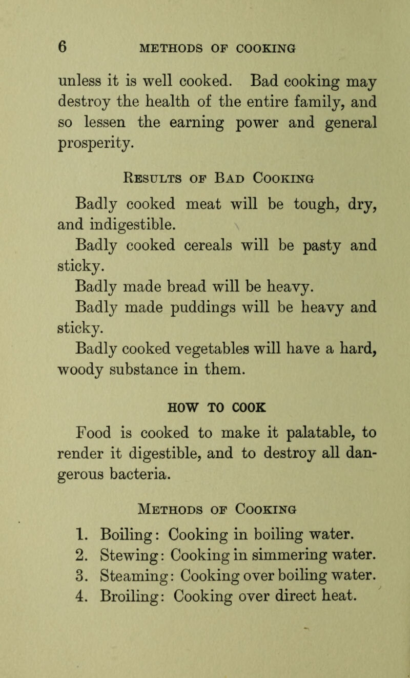 unless it is well cooked. Bad cooking may destroy the health of the entire family, and so lessen the earning power and general prosperity. Results of Bad Cooking Badly cooked meat will be tough, dry, and indigestible. Badly cooked cereals will be pasty and sticky. Badly made bread will be heavy. Badly made puddings will be heavy and sticky. Badly cooked vegetables will have a hard, woody substance in them. HOW TO COOK Food is cooked to make it palatable, to render it digestible, and to destroy all dan- gerous bacteria. Methods of Cooking 1. Boiling: Cooking in boiling water. 2. Stewing: Cooking in simmering water. 3. Steaming: Cooking over boiling water. 4. Broiling: Cooking over direct heat.