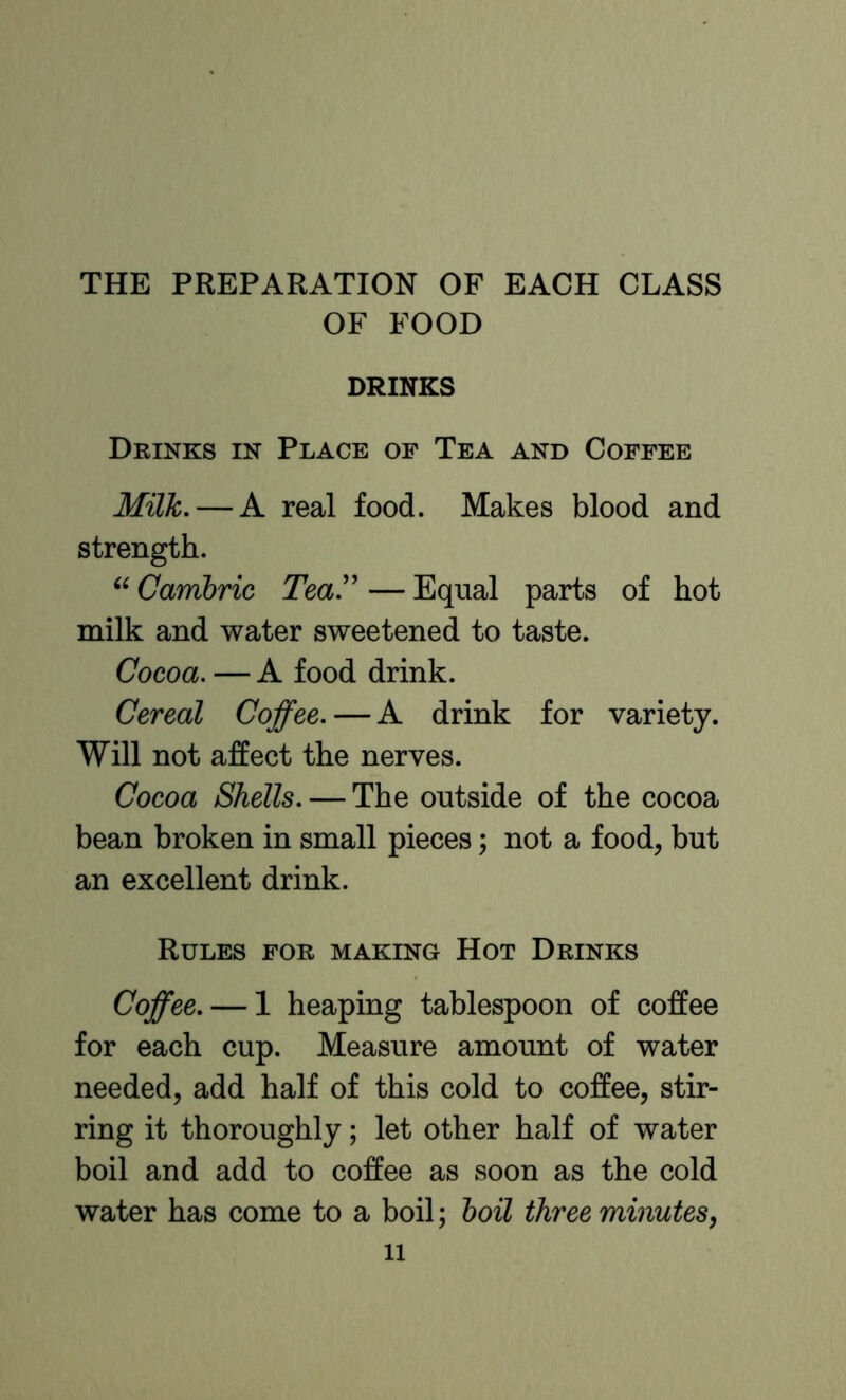 THE PREPARATION OF EACH CLASS OF FOOD DRINKS Drinks in Place of Tea and Coffee Milk. — A real food. Makes blood and strength. Cambric Tea'' — Equal parts of hot milk and water sweetened to taste. Cocoa. — A food drink. Cereal Coffee. — A drink for variety. Will not affect the nerves. Cocoa Shells. — The outside of the cocoa bean broken in small pieces; not a food, but an excellent drink. Rules for making Hot Drinks Coffee. — 1 heaping tablespoon of coffee for each cup. Measure amount of water needed, add half of this cold to coffee, stir- ring it thoroughly; let other half of water boil and add to coffee as soon as the cold water has come to a boil; boil three minutes,