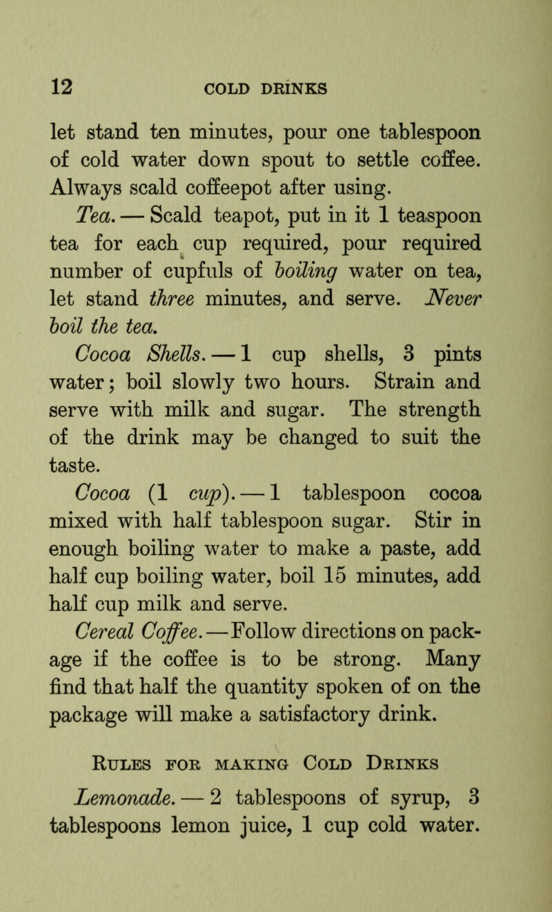 let stand ten minutes, pour one tablespoon of cold water down spout to settle coffee. Always scald coffeepot after using. Tea, — Scald teapot, put in it 1 teaspoon tea for each cup required, pour required number of cupfuls of boiling water on tea, let stand three minutes, and serve. Never boil the tea. Cocoa Shells. — 1 cup shells, 3 pints water; boil slowly two hours. Strain and serve with milk and sugar. The strength of the drink may be changed to suit the taste. Cocoa (1 cup). — 1 tablespoon cocoa mixed with half tablespoon sugar. Stir in enough boiling water to make a paste, add half cup boiling water, boil 15 minutes, add half cup milk and serve. Cereal Coffee.—Follow directions on pack- age if the coffee is to be strong. Many find that half the quantity spoken of on the package will make a satisfactory drink. Rules for making Cold Drinks Lemonade. — 2 tablespoons of syrup, 3 tablespoons lemon juice, 1 cup cold water.