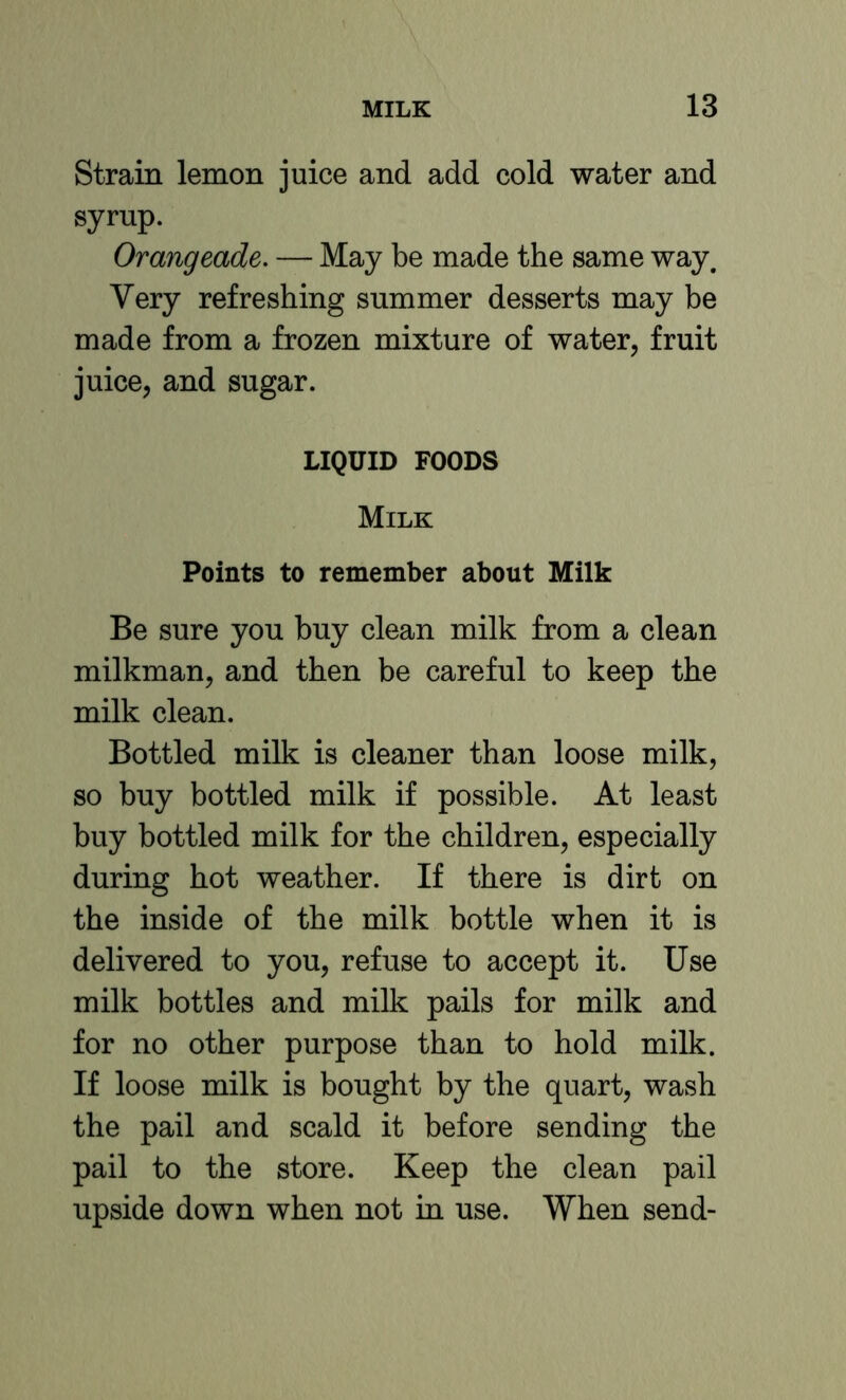 Strain lemon juice and add cold water and syrup. Orangeade. — May be made the same way. Very refreshing summer desserts may be made from a frozen mixture of water, fruit juice, and sugar. LIQUID FOODS Milk Points to remember about Milk Be sure you buy clean milk from a clean milkman, and then be careful to keep the milk clean. Bottled milk is cleaner than loose milk, so buy bottled milk if possible. At least buy bottled milk for the children, especially during hot weather. If there is dirt on the inside of the milk bottle when it is delivered to you, refuse to accept it. Use milk bottles and milk pails for milk and for no other purpose than to hold milk. If loose milk is bought by the quart, wash the pail and scald it before sending the pail to the store. Keep the clean pail upside down when not in use. When send-