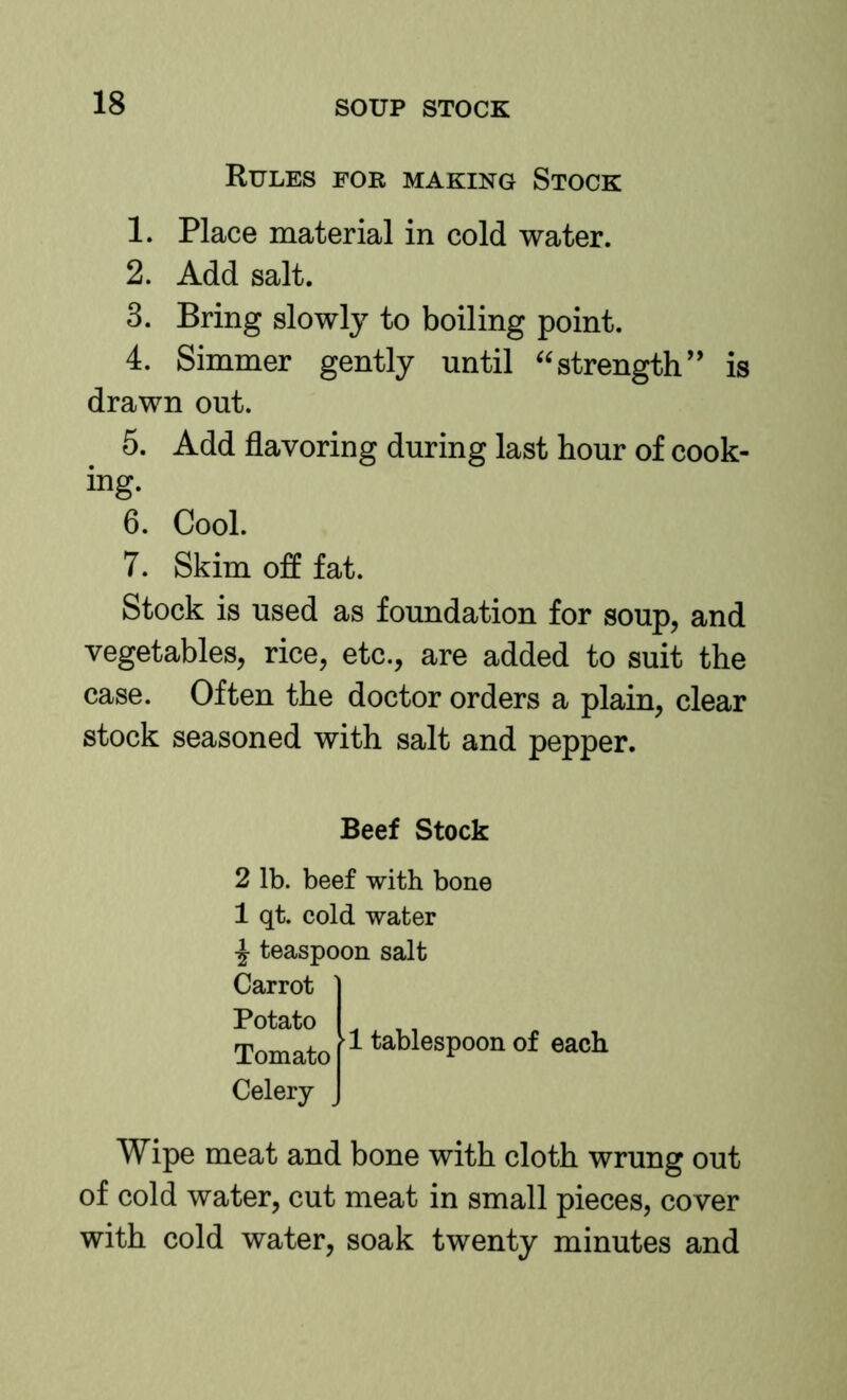 Rules for making Stock 1. Place material in cold water. 2. Add salt. 3. Bring slowly to boiling point. 4. Simmer gently until ‘^strength” is drawn out. 5. Add flavoring during last hour of cook- ing. 6. Cool. 7. Skim off fat. Stock is used as foundation for soup, and vegetables, rice, etc., are added to suit the case. Often the doctor orders a plain, clear stock seasoned with salt and pepper. Beef Stock 2 lb. beef with bone 1 qt. cold water ^ teaspoon salt Carrot Potato Tomato Celery 1 tablespoon of each Wipe meat and bone with cloth wrung out of cold water, cut meat in small pieces, cover with cold water, soak twenty minutes and