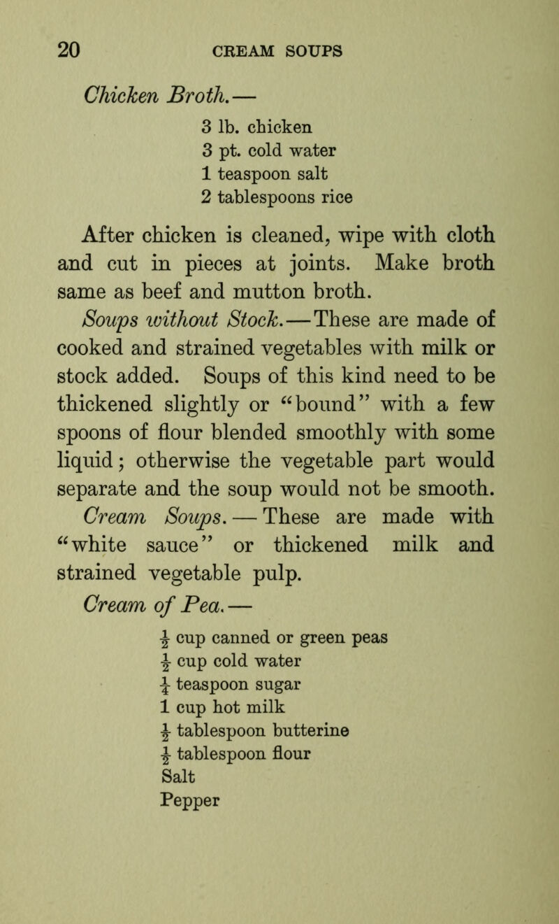 Chicken Broth,— 3 lb. chicken 3 pt. cold water 1 teaspoon salt 2 tablespoons rice After chicken is cleaned, wipe with cloth and cut in pieces at joints. Make broth same as beef and mutton broth. Sou'ps loithout Stock.—These are made of cooked and strained vegetables with milk or stock added. Soups of this kind need to be thickened slightly or bound” with a few spoons of flour blended smoothly with some liquid; otherwise the vegetable part would separate and the soup would not be smooth. Cream Soups. — These are made with white sauce” or thickened milk and strained vegetable pulp. Cream of Pea. — \ cup canned or green peas ^ cup cold water \ teaspoon sugar 1 cup hot milk ^ tablespoon butterine i tablespoon flour Salt Pepper