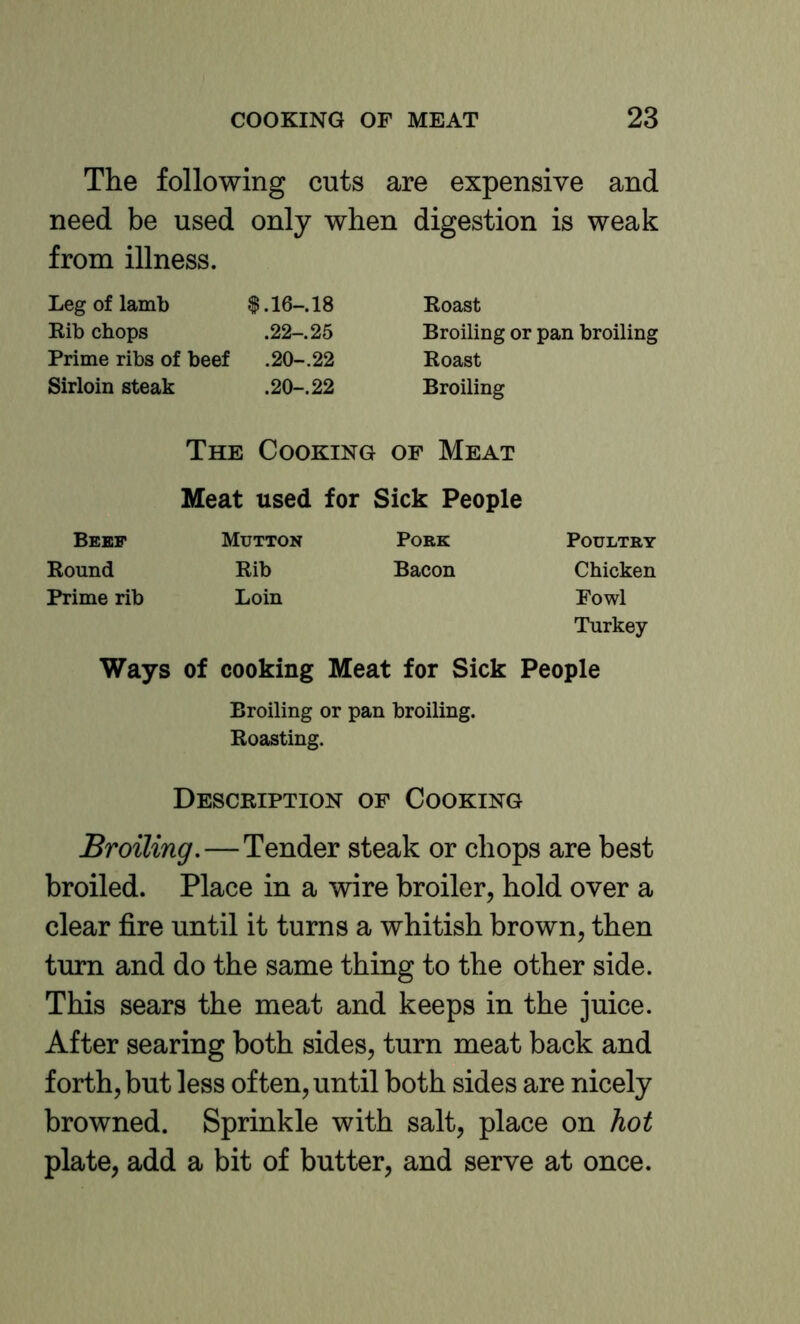 The following cuts are expensive and need be used only when digestion is weak from illness. Leg of lamb |. 16-. 18 Rib chops .22-. 25 Prime ribs of beef .20-.22 Sirloin steak .20-. 22 Roast Broiling or pan broiling Roast Broiling The Cooking of Meat Meat used for Sick People Bebf Mutton Pork Poultry Round Rib Bacon Chicken Prime rib Loin Fowl Turkey Ways of cooking Meat for Sick People Broiling or pan broiling. Roasting. Description of Cooking Broiling.—Tender steak or chops are best broiled. Place in a wire broiler, hold over a clear fire until it turns a whitish brown, then turn and do the same thing to the other side. This sears the meat and keeps in the juice. After searing both sides, turn meat back and forth, but less often, until both sides are nicely browned. Sprinkle with salt, place on hot plate, add a bit of butter, and serve at once.