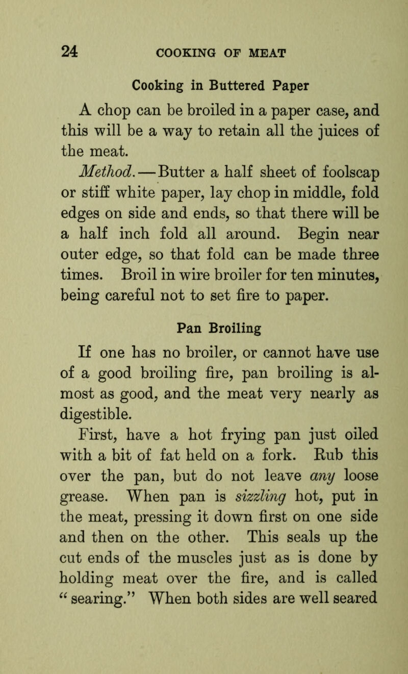Cooking in Buttered Paper A chop can be broiled in a paper case, and this will be a way to retain all the juices of the meat. Method.—Butter a half sheet of foolscap or stiff white paper, lay chop in middle, fold edges on side and ends, so that there will be a half inch fold all around. Begin near outer edge, so that fold can be made three times. Broil in wire broiler for ten minutes, being careful not to set fire to paper. Pan Broiling If one has no broiler, or cannot have use of a good broiling fire, pan broiling is al- most as good, and the meat very nearly as digestible. First, have a hot frying pan just oiled with a bit of fat held on a fork. Rub this over the pan, but do not leave any loose grease. When pan is sizzling hot, put in the meat, pressing it down first on one side and then on the other. This seals up the cut ends of the muscles just as is done by holding meat over the fire, and is called “ searing.'’ When both sides are well seared