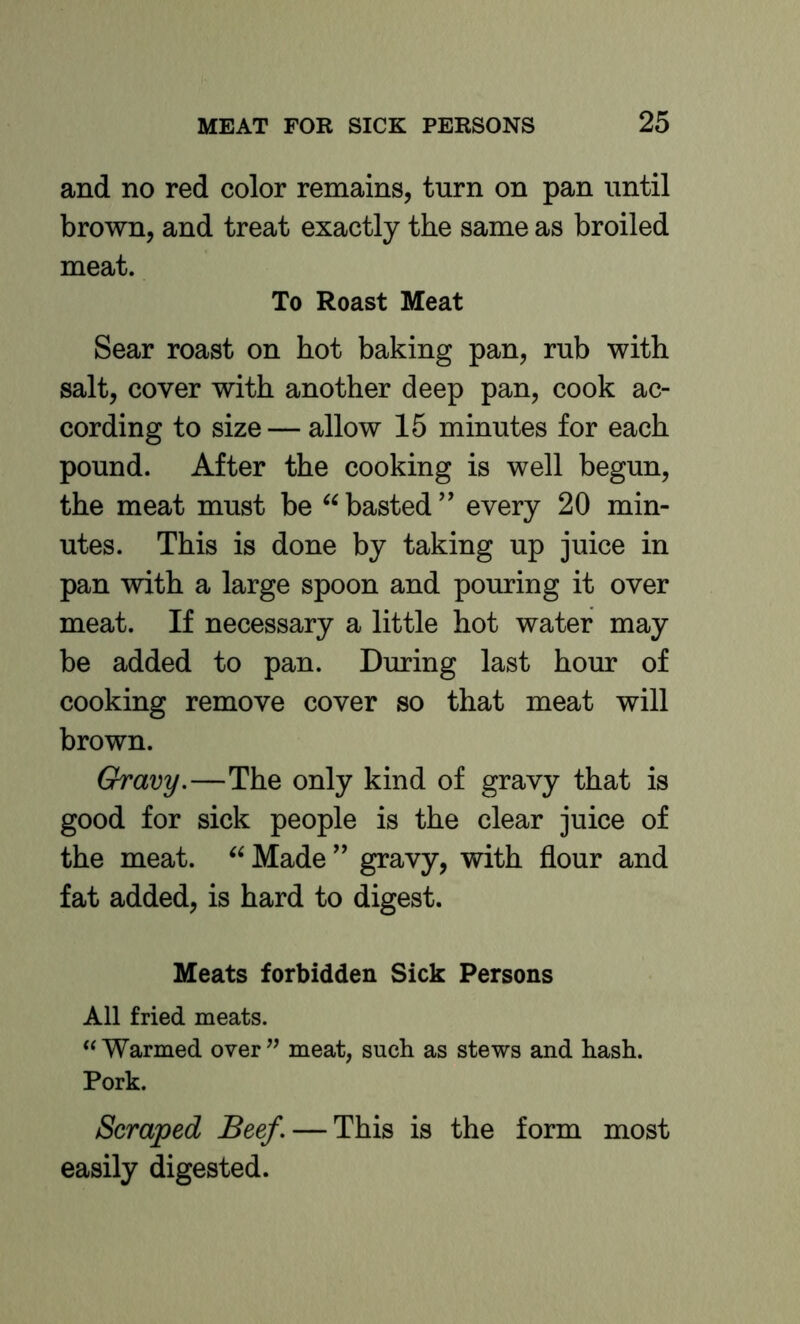 and no red color remains, turn on pan until brown, and treat exactly the same as broiled meat. To Roast Meat Sear roast on hot baking pan, rub with salt, cover with another deep pan, cook ac- cording to size — allow 15 minutes for each pound. After the cooking is well begun, the meat must be basted ’’ every 20 min- utes. This is done by taking up juice in pan with a large spoon and pouring it over meat. If necessary a little hot water may be added to pan. During last hour of cooking remove cover so that meat will brown. Gravy.—The only kind of gravy that is good for sick people is the clear juice of the meat. Madegravy, with flour and fat added, is hard to digest. Meats forbidden Sick Persons All fried meats. “ Warmed over ” meat, such as stews and hash. Pork. Scraped Beef. — This is the form most easily digested.