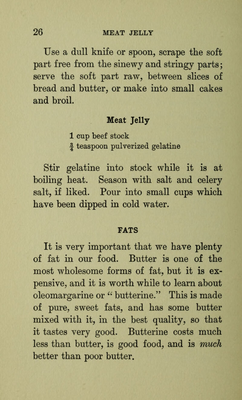 Use a dull knife or spoon, scrape the soft part free from the sinewy and stringy parts; serve the soft part raw, between slices of bread and butter, or make into small cakes and broil. Meat Jelly 1 cup beef stock J teaspoon pulverized gelatine Stir gelatine into stock while it is at boiling heat. Season with salt and celery salt, if liked. Pour into small cups which have been dipped in cold water. FATS It is very important that we have plenty of fat in our food. Butter is one of the most wholesome forms of fat, but it is ex- pensive, and it is worth while to learn about oleomargarine or butterine.” This is made of pure, sweet fats, and has some butter mixed with it, in the best quality, so that it tastes very good. Butterine costs much less than butter, is good food, and is much better than poor butter.