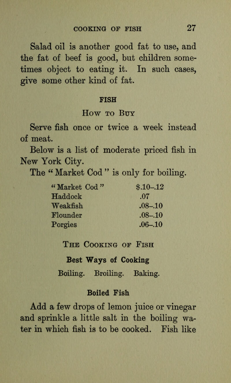 Salad oil is another good fat to use, and the fat of beef is good, but children some- times object to eating it. In such cases, give some other kind of fat. FISH How TO Buy Serve fish once or twice a week instead of meat. Below is a list of moderate priced fish in New York City. The Market Cod ” is only for boiling. ‘^Market Cod’’ Haddock .07 Weakfish .08-.10 Flounder .08-.10 Porgies .06-.10 The Cooking of Fish Best Ways of Cooking Boiling. Broiling. Baking. Boiled Fish Add a few drops of lemon juice or vinegar and sprinkle a little salt in the boiling wa- ter in which fish is to be cooked. Fish like